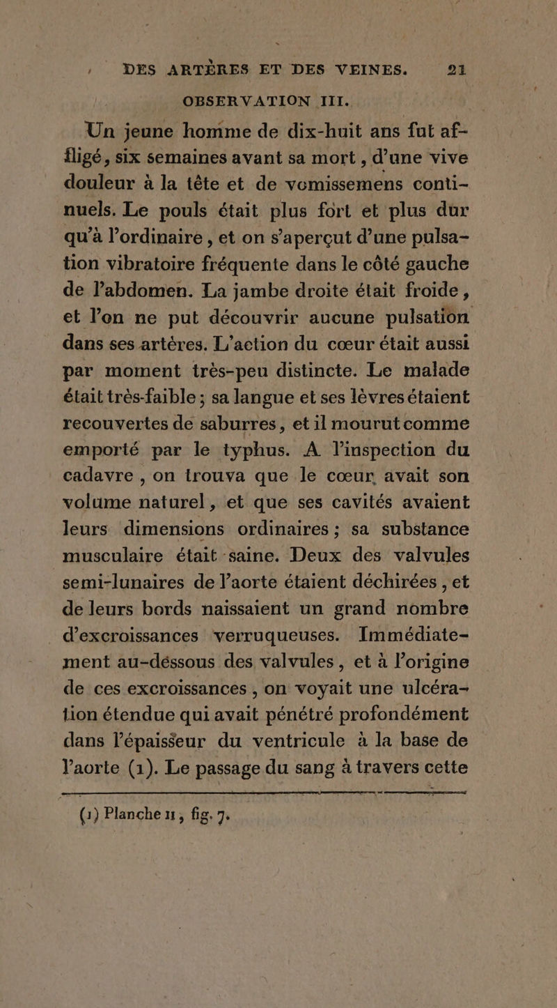 OBSERVATION III. Un jeune homme de dix-huit ans fut af- fligé, six semaines avant sa mort , d’une vive douleur à la tête et de vomissemens conti- nuels. Le pouls était plus fort et plus dur qu’à l’ordinaire , et on s’aperçut d’une pulsa- tion vibratoire fréquente dans le côté gauche de Pabdomen. La jambe droite était froide, et l’on ne put découvrir aucune pulsation dans ses artéres. L’action du coeur était aussi par moment trés-peu distincte. Le malade était très-faible ; sa langue et ses lévres étaient recouvertes de saburres, et il mourut comme emporté par le typhus. A Vinspection du cadavre , on trouva que le cœur avait son volume naturel, et que ses cavités avaient leurs dimensions ordinaires ; sa substance musculaire était saine. Deux des valvules -semi-lunaires de V’aorte étaient déchirées , et de leurs bords naissaient un grand nombre _ @excroissances verruqueuses. Immédiate- ment au-déssous des valvules, et à l’origine de ces excroissances , on voyait une ulcéra- tion étendue qui avait pénétré profondément dans l'épaisseur du ventricule à la base de Yaorte (1). Le passage du sang à travers cette …