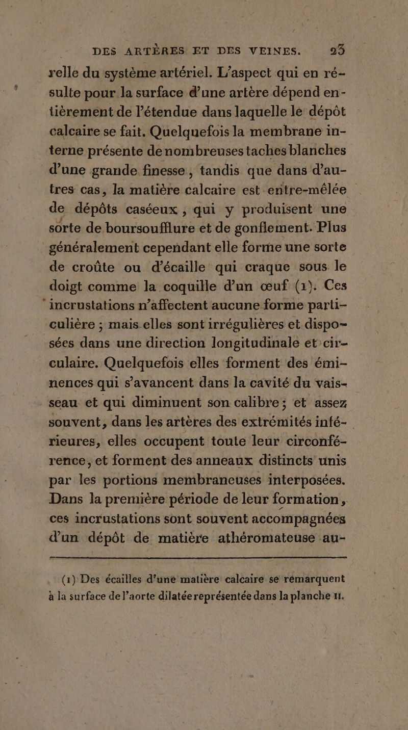 a” DES ARTERES ET DES VEINES. 23 relle du système artériel. L'aspect qui en ré- sulte pour la surface d’une artère dépend en- tièrement de l'étendue dans laquelle lé dépôt calcaire se fait. Quelquefois la membrane in- terne présente de nombreuses taches blanches d’une grande finesse, tandis que dans d’au- tres cas, la matière calcaire est entre-mélée — de dépôts caséeux , qui y produisent une sorte de boursoufflure et de gonflement. Plus généralement cependant elle forme une sorte de croûte ou d’écaille qui craque sous le doigt comme la coquille d’un œuf (1). Ces culière ; mais-elles sont irrégulières et dispo~ sées dans une direction longitudinale et cir- culaire. Quelquefois elles forment des émi- nences qui savancent dans la cavité du vais- souvent, dans les artères des extrémités infé- rence, et forment des anneaux distincts unis par les portions membrancuses interposées. Dans la première période de leur formation, ces incrustations sont souvent accompagnées d’un dépôt de matière athéromateuse au- [ (1) Des écailles d’une matière calcaire se rémarquent à la surface de l’aorte dilatée représentée dans la planche ni.