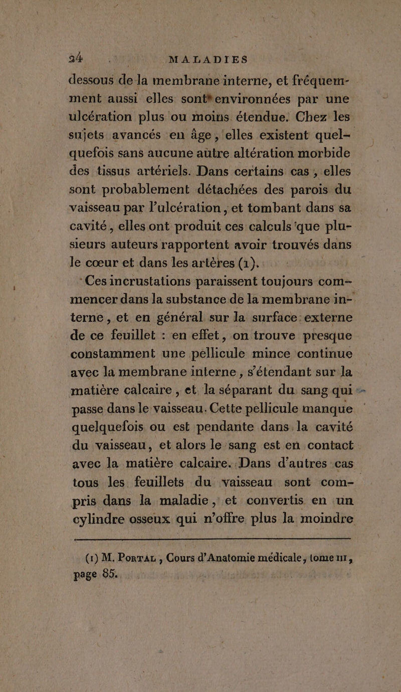 dessous de la membrane interne, et fréquem- ment aussi elles sont*environnées par une ulcération plus ou moins étendue. Chez les sujets avancés en age, elles existent quel- quefois sans aucune autre altération morbide des tissus artériels. Dans certains cas , elles sont probablement détachées des parois du vaisseau par l’ulcération , et tombant dans sa cavité, elles ont produit ces calculs ‘que plu- sieurs auteurs rapportent avoir trouvés dans le cœur et dans les artères (1). ‘Ces incrustations paraissent toujours com- mencer dans la substance de la membrane in- terne , et en général sur la surface: externe de ce feuillet : en effet, on trouve presque constamment une pellicule mince continue avec la membrane interne, s'étendant sur la matière calcaire , et. la séparant du. sang qui - passe dans le vaisseau. Cette pellicule manque quelquefois ou est pendante dans. la cavité du vaisseau, et alors le sang est en contact avec la matière calcaire. Dans d'autres cas tous les feuillets du vaisseau sont com- pris dans la maladie, et convertis en un cylindre osseux qui n’offre plus la moindre (1) M. Porrat , Cours d’Anatomie médicale, tome 11, page 85. |
