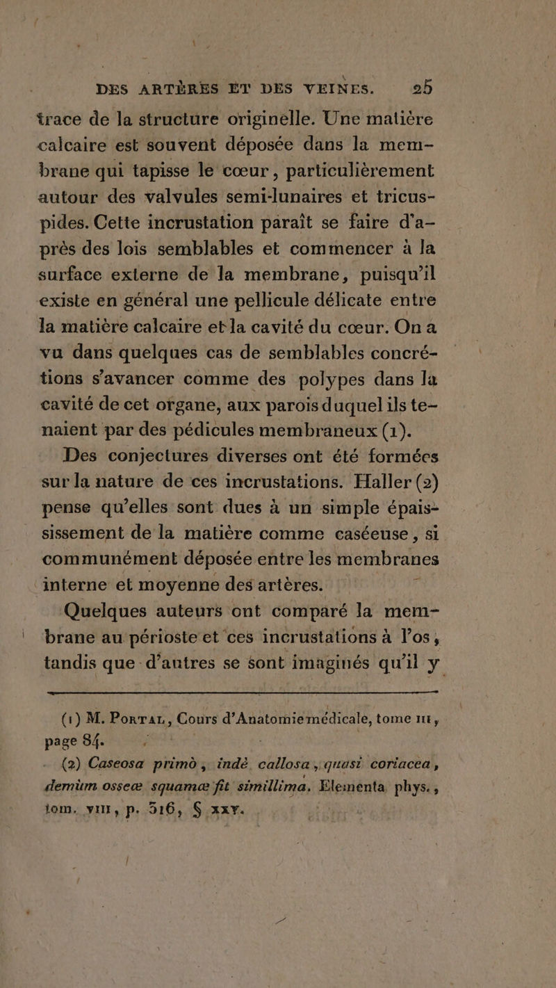 trace de la structure originelle. Une matière calcaire est souvent déposée dans la mem- brane qui tapisse le coeur, particulièrement autour des valvules semi-lunaires et tricus- pides. Cette incrustation paraît se faire d'a- près des lois semblables et commencer à la surface externe de la membrane, puisqu'il existe en général une pellicule délicate entre la matière calcaire et la cavité du cœur. On a vu dans quelques cas de semblables concré- tions s'avancer comme des polypes dans la cavité de cet organe, aux parois duquel ils te- naient par des pédicules membraneux (1). Des conjectures diverses ont été formées sur la nature de ces incrustations. Haller (2) pense qu’elles sont dues à un simple épais- sissement de la matière comme caséeuse, si communément déposée entre les membranes ‘interne et moyenne des artères. é Quelques auteurs ont comparé la mem- brane au périoste et ces incrustations à los, tandis que d’antres se sont imaginés qu'il y (1) M. Ponrat, Cours d’Anatomie médicale, tome lit, page 84. j (2) Caseosa primo, indè callosa , quasi coriacea, demüm osseæ squamee fit simillima. einenta phys. , om, yur, p. 516, § xxy. |