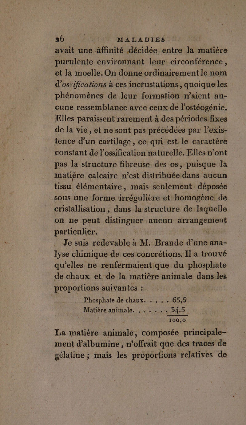 a6. pit MALADIES | avait une affinité décidée entre la matière purulente environnant leur circonférence , et la moelle. On donne ordinairement le nom d’ossifications à ces inctustations, quoique les phénomènes de leur formation n’aient au- _cune ressemblance avec ceux de l’ostéogénie. Elles paraissent rarement à des périodes fixes de la vie, et ne sont pas précédées par l’exis- tence d’un cartilage, ce qui est le caractère constant de l’ossification naturelle. Elles n’ont pas la structure fibreuse des os, puisque la matière calcaire n est distribuée dans aucun tissu élémentaire, mais seulement déposée sous une forme irrégulière et homogène de cristallisation , dans la structure de laquelle on ne peut distinguer aucun PEPAAE TRUE particulier. Je suis redevable à M. ore oe ana- lyse chimique de ces concrétions. Il a trouvé qu’elles ne renfermaient que du phosphate de chaux et de la matiére animale dans les proportions suivantes.: Phosphate de chaux. . , . . 65,5 Matière animale. ...... 34,5 } ; 100,0 La matière animale, composée principale- ment d’albumine, n’offrait que des traces de gélatine ; mais les proportions relatives de