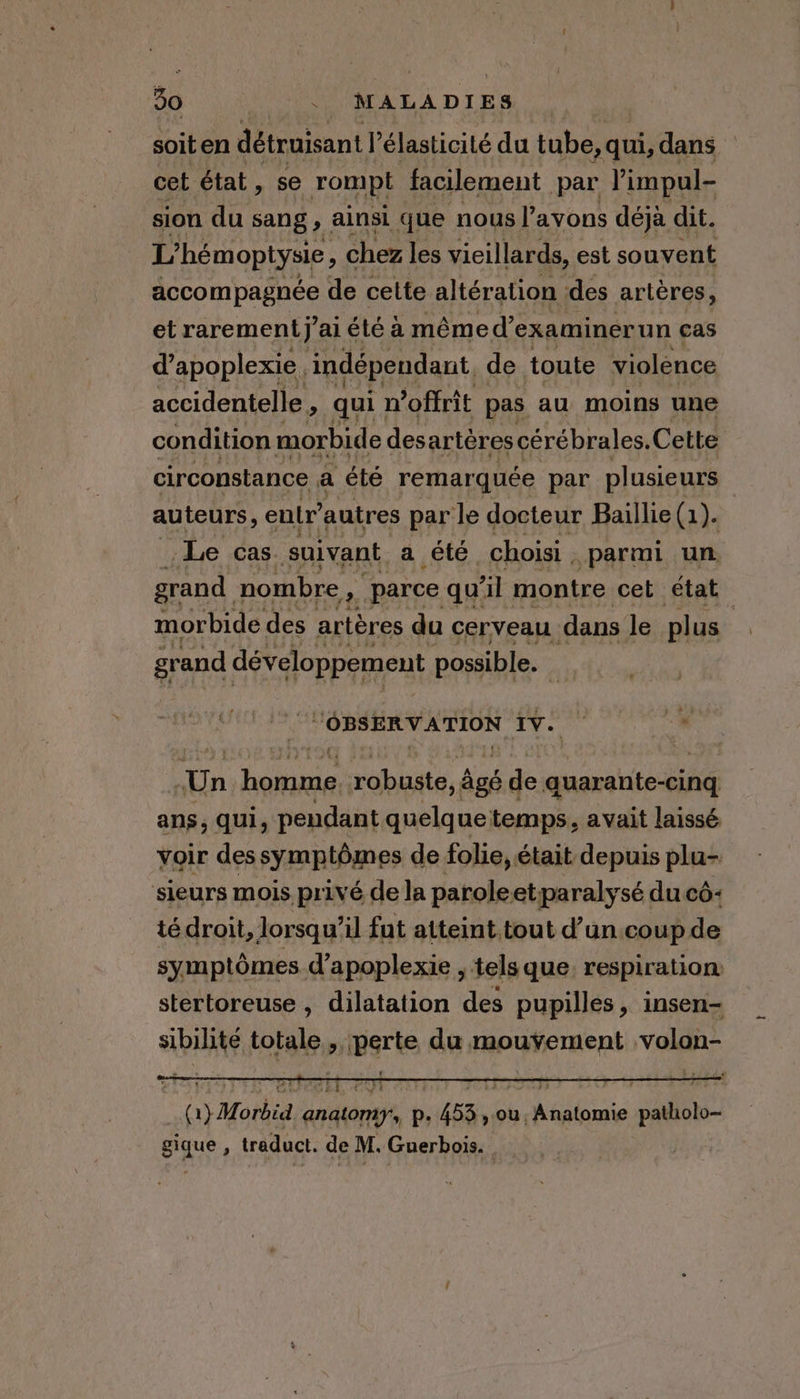 soiten détruisant l’élasticité du tube, qui, dans cet état, se rompt facilement par Pimpul- sion du sang, ainsi que nous l’ayons déjà dit. L’hémoptysie, chez les vieillards, est souvent accompagnée de cette altération des artères, et rarement” aiété a même d’ examinérun cas d’apoplexie. indépendant. de toute violence accidentelle , qui : n'offrit pas au moins une condition morbide des: artères cérébrales. Cette circonstance a été remarquée par plusieurs - auteurs, entr’ autres par le docteur Baillie (1). Le cas suivant a été choisi. parmi un grand nombre 2. parce qu'il montre cet état morbide des artères du cerveau dans le plus à grand développement possible. i “OBSERVATION Iv. Un De sel uste, âgé ‘de quarante-cing ans, qui, pendant quelquetemps, avait laissé voir dessymptômes de folie, était depuis plu- sieurs mois privé dela parole etparalysé ducé- té droit, lorsqu’il fut atteint tout d’un.coup de symptômes d’apoplexie , tels que, respiration stertoreuse , dilatation des pupilles, insen- sibilité totale , perte du mouvement volon- (1} Morbid anatomy, p. 453 , ou, Anatomie patholo- gique , traduct. de M. Guerbois.