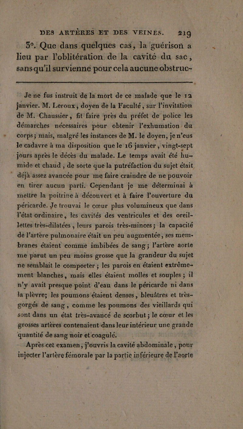 3°. Que dans quelques cas, la guérison a lieu par Voblitération de la cavité du sac, sansqu’il survienne pour cela aucuneobstruc- Je ne fus instruit dé la mort de ce malade que le 12 janvier. M. Leroux, doyen de la Faculté , sur l’invitation de M: Chaussier , fit faire pres du préfet de police les démarches nécessaires pour obtenir l’exhumation du corps; mais, malgré les instances de M. le doyen, je n’eus ‘Jours apres le déces du malade. Le temps avait été hu- mide et chaud , de sorte que la putréfaction du sujet était, _ déjà assez avancée pour me faire craindre de ne pouvoir en tirer aucun parti. Cependant je me déterminai à mettre la poitrine à découvert et à faire l’ouverture du péricarde. Je trouvai le cœur plus volumineux que dans l'état ordinaire, les cavités des ventricules et des oreil- lettes tres-dilatées , leurs parois tres-minces; la capacité de l’artère pulmonaire était un peu augmentée, ses mem- branes étaient comme imbibées de sang; l’artere aorte me parut un peu moins grosse que la grandeur du sujet ne semblait le comporter ; les parois en étaient extrème- ment blanches, maïs elles étaient molles et souples ; il _n’y avait presque point d’eau dans le péricarde ni dans la plèvre; les poumons étaient denses, bleuâtres et tres~ gorges de sang , comme les poumons des vieillards qui sont dans un état tres-avancé de scorbut ; le cœur et les : grosses artères contenaient dans leur intérieur une grande quantité de sang noir et coagulé. Après cet examen, j‘ouvris la cavité abdominale , pour injecter l’arlere fémorale par la partie in férieure de l'aorte ~