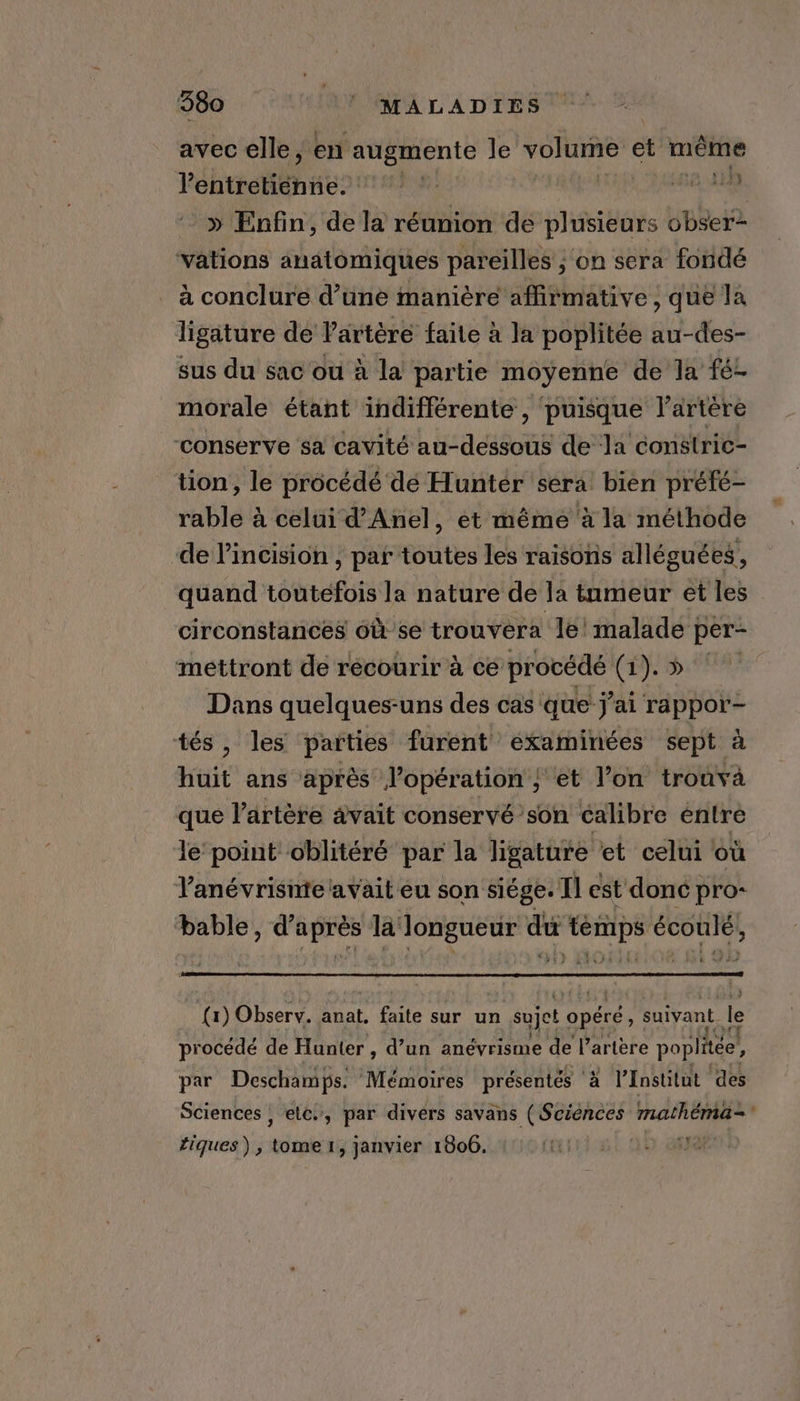 avec elle, en augmente le TORTEE et même F éhtretitnie? nee a du | » Enfin, de la réunion de plusieurs juin ‘vations anatomiques pareilles ; on sera fondé à conclure d’une manière affirmative , que la ligature de artère faite à la poplitée au-des- sus du sac où à la partie moyenne de la fé- morale étant indifférente , puisque lartère ‘conserve sa cavité au-dessous de la constric- tion, le procédé dé Hunter sera bien préfé- rable à celui d’Anel, et même à la méthode de Vincision , par toutes les raisons alléguées, quand toutefois la nature de la tnmeur et les circonstances 6ù se trouvera le! malade per- mettront de recourir à cé procédé (1). » Dans quelques-uns des cas que j'ai rappor- tés, les parties furent examinées sept à huit ans après l’opération | et l’on trouva que l'artère avait conservé son calibre entre le’ point oblitéré par la ligature et celui où Yanévrisnte avait eu son siége. Il est donc pro- bable, d’après la longueur du temps écoulé, (1) Observ. anat. faite sur un sujet opere: suivant. le procédé de Hunter , d’un anévrisme de l'artère poplitée, par Deschamps. Mémoires présentés ‘à à l’Institut des Sciences | etc, par divers savans ( Sciénces mathenia~ tiques), ie 1, janvier 1806. Fee: