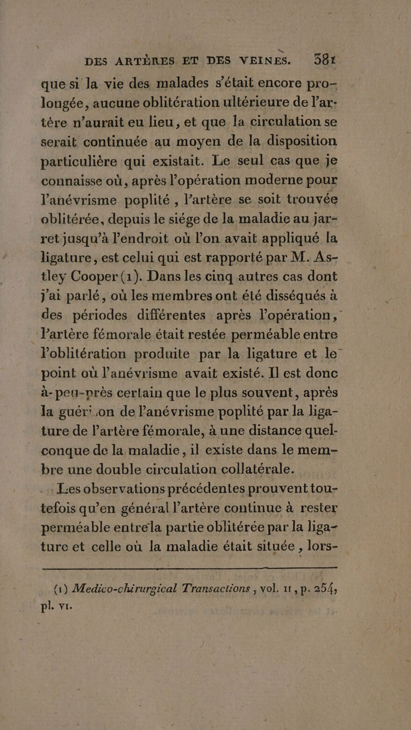 RUE DES ARTÈRES ET DES VEINES. 981: que si la vie des malades s'était encore pro- longée, aucune oblitération ultérieure de lar: tére n’aurait eu lieu, et que la circulation se serait continuée au moyen de la disposition particulière qui existait. Le seul cas que je connaisse où, après l’opération moderne pour Vanévrisme poplité , Partére se soit trouvée oblitérée, depuis le siége de la maladie au jar- ret jusqu’à l'endroit où lon avait appliqué la ligature, est celui qui est rapporté par M. As- tley Cooper (1). Dans les cing autres cas dont jai parlé, où les membres ont été disséqués à des périodes différentes après l'opération, : Partère fémorale était restée perméable entre l’oblitération produite par la ligature et le point où l’anévrisme avait existé. Il est donc a-peu-prés certain que le plus souvent, après la guér' ,on de ’anévrisme poplité par la liga- ture de l'artère fémorale, à une distance quel- conque de la maladie, il existe dans le mem- bre une double circulation collatérale. Les observations précédentes prouvent tou- tefois qu’en général l'artère continue à rester perméable entrela partie oblitérée par la liga- ture et celle où la maladie était située , lors- (1) Medico-chirurgical Transactions , vol. 11, p.254,