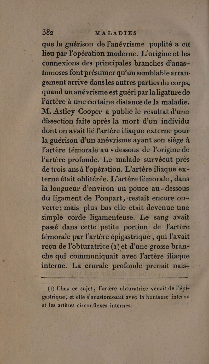 que la guérison de l’anévrisme poplité a cu lieu par l'opération moderne. L'origine et les connexions des principales branches d’anas- tomoses font présumer qu’un semblable arran- gement arrive dansles autres parties du corps, quand un anévrisme est guéri par la ligature de l'artère à une certaine distance de la maladie. : M. Astley Cooper a publié le résultat d’une dissection faite après la mort d’un individu dont on avait lié l'artère iliaque externe pour la guérison d’un anévrisme ayant son siège à l'artère fémorale au - dessous de l’origine de l'artère profonde. Le malade survécut près de trois ans à opération. L’artére iliaque ex- terne était oblitérée. L’artère fémorale , dans la longueur d’environ un pouce au-dessous du ligament de Poupart, restait encore ou- verte; mais plus bas elle était devenue une simple corde ligamenteuse. Le sang avait passé dans cette petite portion de lartére fémorale par l’artére épigastrique , qui l'avait reçu de l’obturatrice (1) et d’une grosse bran- che qui communiquait avec l’artére iliaque interne. La crurale profonde prenait nais- (1) Chez ce sujet, l’arlere obturatrice venait de l’épi- gastrique, et elle s’anastomosait avec la honteuse interne et les arteres circonflexes internes.