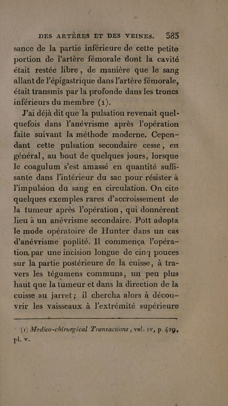 sance de Ja partie inférieure de cette petite portion de l'artère fémorale dont la cavité était restée libre, de manière que le sang allant de l’épigastrique dans l’artère fémorale, était transmis par la profonde dans les troncs inférieurs du membre (1). J’ai déjà dit que la pulsation revenait quel- quefois dans l’anévrisme après l’opération faite suivant la méthode moderne. Cepen- dant cette pulsation secondaire cesse, en général, au bout de quelques jours, lorsque le coagulum s’est amassé en quantité sufhi- sante dans l’intérieur du sac pour résister à limpulsion da sang en circulation. On cite quelques exemples rares d’accroissement de la tumeur après l’opération, qui donnèrent lieu à un anévrisme secondaire. Pott adopta le mode opératoire de Hunter dans un cas d’anévrisme poplité. Il commença l’opéra- tion. par une incision longue de cinq pouces sur la partie postérieure de Ja cuisse, à tra- vers les tégumens communs, un peu plus haut que la tumeur et dans la direction de la cuisse au jarret; il chercha alors a décou- vrir les vaisseaux à l’extrémité supérieure ee NR RR A RR (1) Medico-chirurgical Transactions ; vol. tv, p.429, ~
