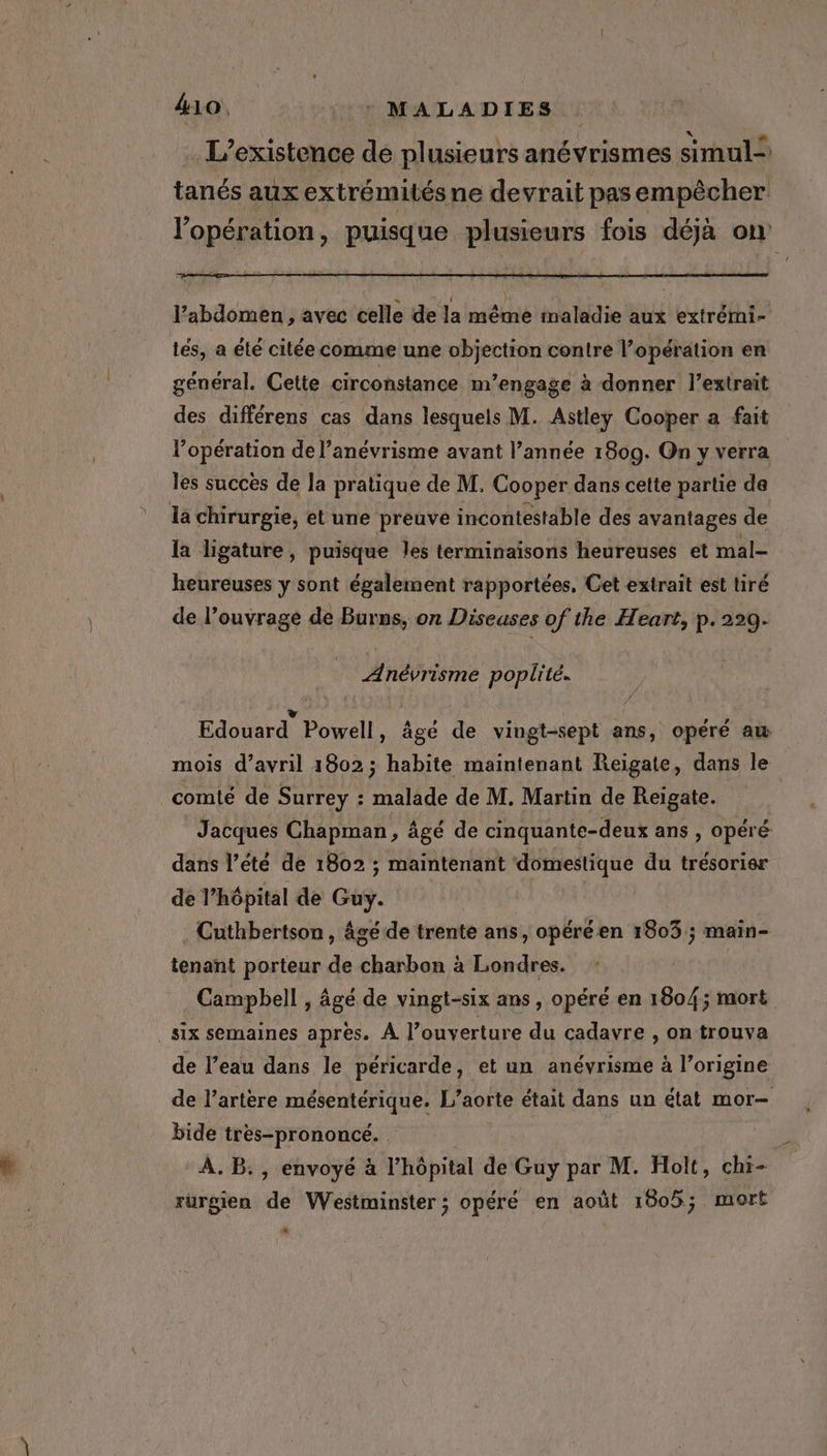 L'existence de plusieurs anévrismes simul= tanés aux extrémités ne devrait pas empêcher l'opération, puisque plusieurs fois déjà on l’abdomen , avec celle de la même maladie aux extrémi- tes, a été citée comme une objection contre l’opération en général. Cette circonstance m’engage à donner l'extrait des différens cas dans lesquels M. Astley Cooper a fait l'opération de l’anévrisme avant l’année 1809. On y verra les succès de la pratique de M. Cooper dans cette partie de la chirurgie, et une preuve incontestable des avantages de la ligature, puisque Jes terminaisons heureuses et mal- heureuses y sont également rapportées, Cet extrait est tiré de l’ouvrage de Burns, on Diseuses of the Heart, p.229. Anévrisme poplité. Edouard Powell , âgé de vingt-sept ans, opéré aw mois d'avril 1802; habite maintenant Reigate, dans le comité de Surrey : malade de M. Martin de Reigate. | Jacques Chapman, âgé de cinquante-deux ans , opéré dans l’été de 1802 ; maintenant domestique du trésorier de l'hôpital de Guy. _ Cuthbertson, âgé de trente ans, opéréen 1803; main- tenant porteur de charbon a Londres. Campbell , âgé de vingt-six ans, opéré en 1804; mort _ Six semaines apres. A ouverture du cadavre , on trouva de l’eau dans le péricarde, et un anévrisme à l’origine de l’artere mésentérique. L'aorte était dans un état mor— bide tres-prononcé. À. B., envoyé à l'hôpital de Guy par M. Holt, chi- rurgien de Westminster; opéré en août 1805; mort At