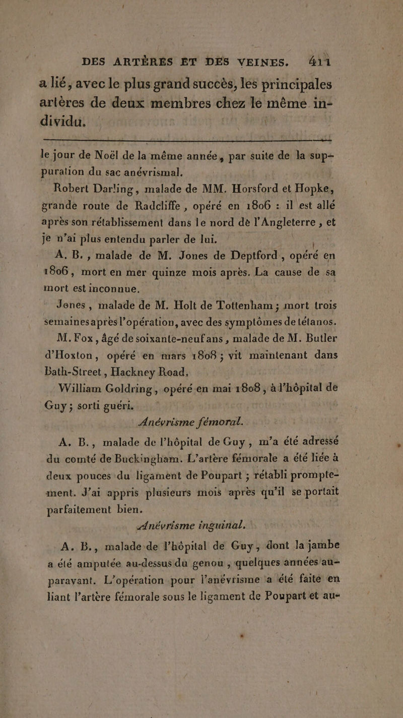 a lié, avec le plus grand succès, les principales artères de deux membres chez lé même in- dividu. | le jour de Noël de la même année, par suite de la sup- puration du sac anévrismal. Robert Darling, malade de MM. Horsford et Honk grande route de Radcliffe, opéré en 1806 : il est allé après son rétablissement dans le nord dé pA rctte et je n’ai plus entendu parler de lui. À, B., malade de M. Jones de Deptford, oper en 1806, mort en mer quinze mois après. La cause de sa mort est inconnue, Jenes, malade de M. Holt de Tottenham ; mort trois semainesapresl’opération, avec des Nr de detétanos. M. Fox, âgé de soixante-neufans , malade de M. Butler d’Hoxton, opéré en mars 1808 ; vit maintenant dans Bath-Street , Hackney Read. William Goldring, opéré en mai 1808 , à l’hôpital de Guy ; sorti guéri. Anévrisme fémoral. A. B., malade de l’hôpital de Guy, m’a été adressé du comté de Buckingham. L’artère fémorale a été liée à deux pouces du ligament de Poupart ; rétabli prompte- ment. J’ai appris plusieurs mois apres qu'il se po parfaitement bien. névrisme inguinal. A. B., malade-de l'hôpital de Guy, dont Ja jambe a été amputée au-dessus du genou , quelques années au- paravant. L’opération pour lanévrisme a été faite en liant l’artère fémorale sous le ligament de Poupart et au-
