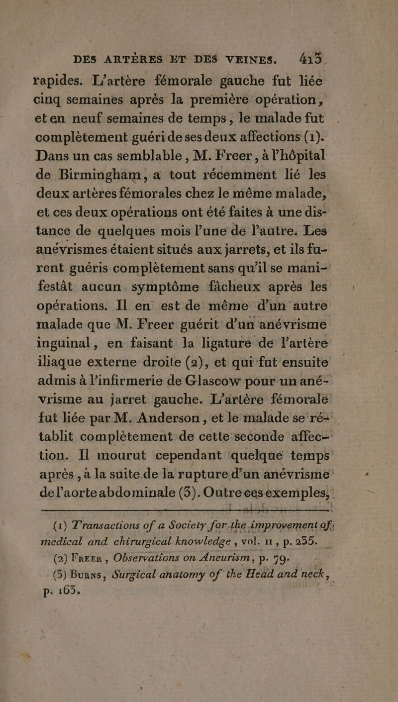 rapides. L’artére fémorale gauche fut liée cinq semaines aprés la premiére opération, _eten neuf semaines de temps, le malade fut complètement guéri de ses deux affections (1). Dans un cas semblable , M. Freer, à hôpital de Birmingham, a tout récemment lié les deux artères fémorales chez le même malade, et ces deux opérations ont été faites à une dis- tance de quelques mois l’une de l'autre. Les anévrismes étaient situés aux jarrets, et ils fu- rent guéris complètement sans qu’il se mani- festât aucun. symptôme fâcheux après les opérations. Il en est de même d’un autre inguinal, en faisant la ligature de l'artère vrisme au jarret gauche. L’arlére fémorale medical and chirurgical knowledge , vol. 11, p. 235. (2) Freer , Observations on Aneurism »P- 79> (5) Buans, Surg ical anatomy of the Head and neck, p. 103. a