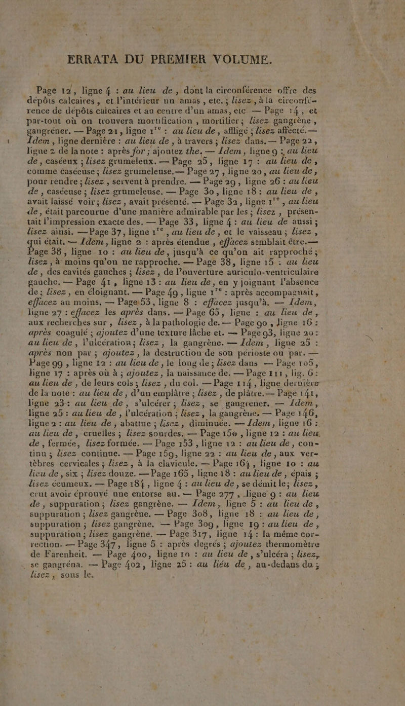 ERRATA DU PREMIER VOLUME. Page 12, ligne 4 : au lieu de, dont la circonférence offre des dépôts calcaires, et l’intérieur un amas, etc. ; lisez, à la circonft— rence de dépôts calcaires et au centre d’un amas, etc. — Page 14, et par-tout où on trouvera mortification , mortilier ; lisez gangrène, gaugréner, — Page 21, ligne 1°°: au lieu de, afligé ; lisez affecté. — idem, ligne dernière : au lieu de , à travers ; lisez dans. — Page 22, ligne 2 de la note : après for ; ajoutez the. — Idem, ligne 9 : au lieu de , caséeux ; lisez grumeleux. — Page 25, ligne 17 : au lieu de, comme ¢aséeuse ; lisez grumeleuse.— Page 27 , ligne 20, au lieu de, pour rendre ; lisez , servent à prendre. — Page 29 , ligne 26 : au lieu de , caséeuse ; lisez grumeleuse. — Page 30, ligne 18: au lieu de, avait laissé voir; lisez , avait présenté. — Page 32, ligne 1'° , au lieu de, était parcourue d'une manière admirable par les ; lisez , présen- tait l’impression exacte des. — Page 33, ligne 4: au lieu de aussi; lisez ainsi. — Page 37, ligne 1°° , au lieu de, et le vaisseau ; Lisez, ae était, — Idem, ligne 2 : apres étendue , effacez semblait être.— age 38, ligne 10: au lieu de, jusqu’à ce qu’on ait rapproché; lisez , 4 moins qu’on ne rapproche. — Page 38, ligne 15 : au lieu de , des cavités gauches ; lisez , de l’ouverture auriculo-ventriculaire gauche, — Page 41, ligne 13 : au lieu de, en y joignant l'absence de; lisez, en éloignant. — Page 4g, ligne 1°° : après accompagmait, effacez au moins, — Page: 53, ligne 8 : effacez jusqu’à. — Idem, ligne 27 : effacez les après dans. — Page 65, ligne : au lieu de, aux recherches sur, lisez , à la pathologie de. — Page go, ligne 16 : apres coagulé ; ajoutez d’une texture lâche et. — Page 93, ligne 20: au lieu de, l’ulcération ; lisez, la gangrène. — Idem , ligne 25 : apres non par ; ajoutez , la destruction de son périoste ou par. — Page 99 , ligne 12 : au lieu de, le long de; lisez dans — Page 105, ligne 17 : après où à ; ajoutez, la naissance de. — Page #11, lig. 6: au lieu de , de leurs cols ; lisez , du col. — Page 114, ligne dernière de la note: au lieu de, d’un emplâtre ; lisez , de platre.— Page 141, ligne 23: au lieu de, s’ulcérer ; lisez, se gangrener. — {dem , ‘ligne 25: au lieu de, l’ulcération ; lisez, la gangrèue, — Page 146, ligne 2 : au lieu de, abattue ; lisez, diminuée. — dem, ligne 16 : au lieu de , cruelles ; lisez sourdes. — Page 156 , ligne 12 : au lieu. de , fermée, lisez formée. — Page 153, ligne 12 : au dieu de, con- tinu; disez continue. — Page 159, ligne 22 : au lieu de, aux ver- tèbres cervicales ; lisez , à la clavicule. — Page 164, ligne 10 : au lieu de, six ; lisez douze. — Page 165 , ligne 18 : au lieu de , épais ; disez écumeux. — Page 184, ligne 4 : au lieu de, se démit le; lisez, crut avoir éprouvé une entorse au. — Page 277, ligne 9 : au lieu de , suppuration ; lisez gangréne. — Idem, ligne 5 : au lieu de, suppuration ; lisez gangrène. — Page 308, ligne 18 : au lieu de, suppuration ; lisez gangrène. — Page 309, ligne 19 : au lieu de, suppuration ; lisez gangrene. — Page 317, ligne 14: la même cor- recuon. — Page 347, ligne 5 : après degrés ; ajoutez thermomètre de Farenheit. — Page 400, ligne 10 : au lieu de, s’ulcéra ; lisez, . se gangréna. — Page 402, ligne 25: au liéu de, au-dedans du; lisez, sous le.