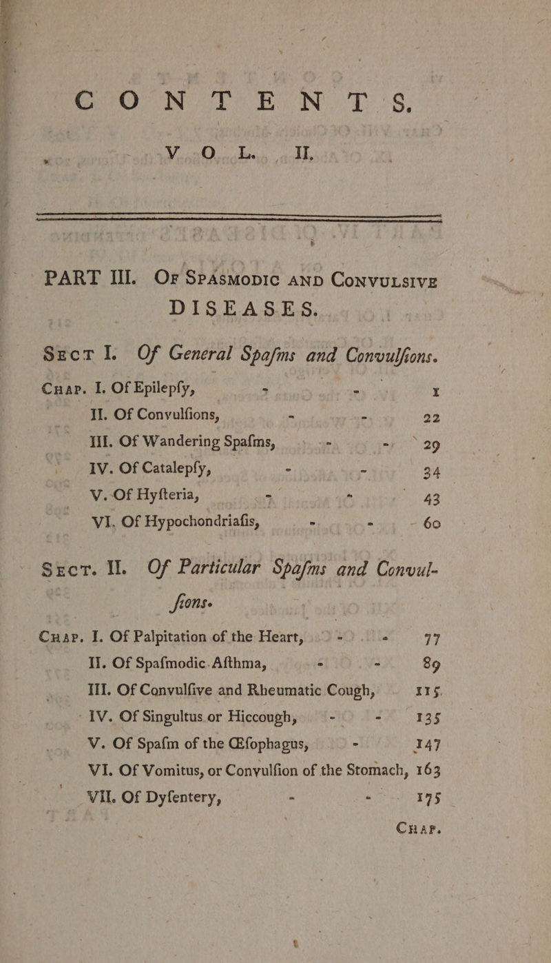a Tome CoO N TT EON Tb 3s. aT Oda Ik. v DISEASES. Szcr I. Of General Spafms and Convulfions. Cnap. I. Of Epilepfy, &gt; ae NE x II. Of Conyulfions, ‘i : 22 Ill. Of Wandering Spafms, - - 29 IV. Of Cataleply, _ 4 : wi V. Of Hyfteria, - - 43 VI. Of Hy pochondriafis, A bo Sect. Il. Of Particular Spafms and Convul- | fions. | II. Of Spafmodic.Afthma, - - 89 III. Of Convulfive and Rheumatic Cough, 115, IV. Of Singultus or Hiccough, ° - 135 V. Of Spafm of the Gfophagus, - I47 VI. Of Vomitus, or Convulfion of the Stomach, 163 VII. Of Dyfentery, ; - 195 CHAP.