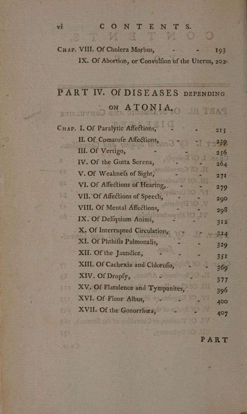 Cuap. VIII. Of Cholera Morbus, - - 193 1X. Of Abortion, or Convulfion of the Uterus, 202. — PART IV. Of DISEASES pzrznpinc i, ON ATONIAY 1 paqaq Crap. I. Of Paralytic AffeCtions: a ee (215 II. Of Comatofe Affections, Misteii Ill. Of Vertigo, * - | 256 IV. Of the Gutta Serena, °°.) Fae ‘: aH V. Of Weaknefs of Sight; ae phe - 271 VI. Of Affections of Hearing, ae we hs “4 | ‘VII.OF Affections of Speech, - Noes ’ 290 VII. Of Mental Affections, | sigalg a | ny pau nee IX. Of Deliquium Animi, - a 312 . X. Of Interrupted Circulation,: Lor noe XI. Of Phthifis Pulmonalis, i “ 329 XII. Of the Jaundice, “= \ . - 351 XII. Of Cachexia and Sanat Malla ivinrith:, i 369° XIV. Of Dropfy, es ie 377 XV. Of Flatulence and Tympanites, 396 XVI. Of-Fluor Albus,) 9-9. : 400 XVII. Of the Gonorrheea,’’ > = ” 407 PART
