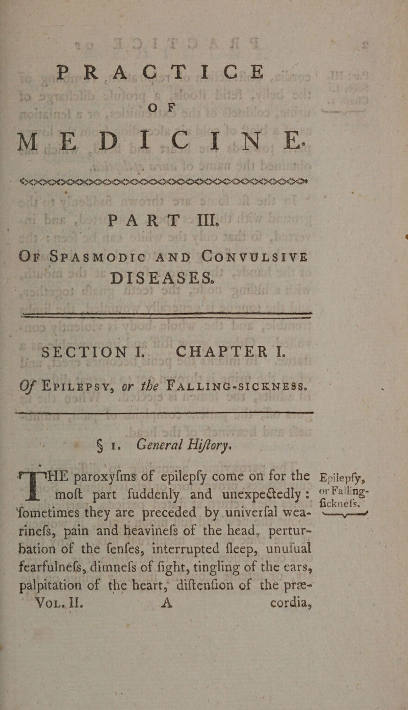 PRAGTICE OF MoE DTC 1.N.E . SEX RAIIOOOOOOCOOOOSOOOIS: Se a Pe PART Il. Or SPASMODIC AND eh Pe idvied DISEASES. SECTION]... CHAPTER I. Of EptLepsy, or the FALLING-SICKNESS. § 1. General Hiftory. HE paroxy{ms of epilepfy come on for the moft part fuddenly and unexpectedly : fometimes they are preceded by univerfal wea- rinefs, pain and heavinefs of the head, pertur- bation of the fenfes, interrupted fleep, unulual fearfulnefs, dimnefs of fight, tingling of the ears, palpitation of the heart, diftenfion of the pre- Vou. II. A cordia, Epilepfy, or Falli ing- ficknefs. © yee?