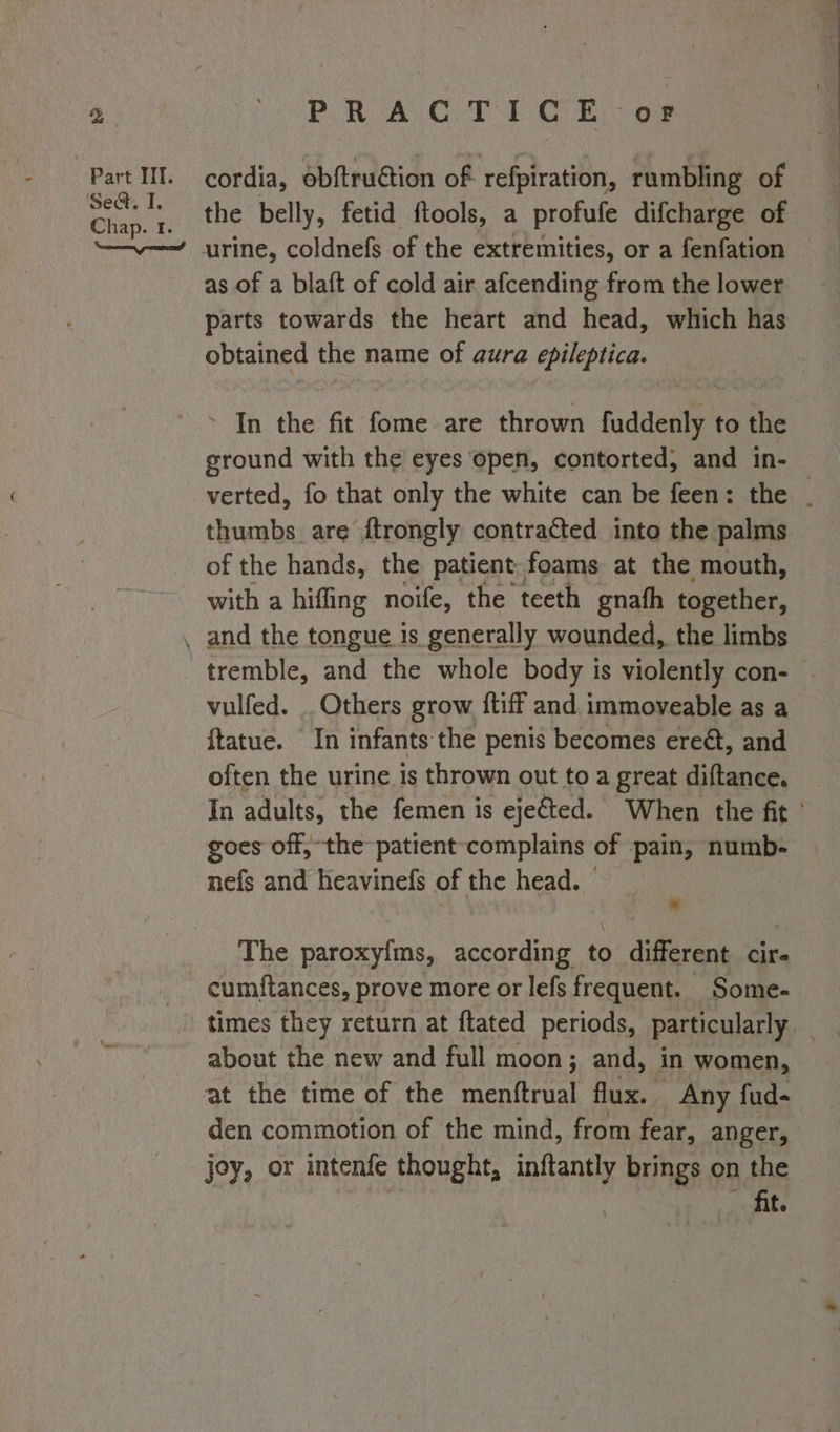 Set, I. PRACTICE - oF cordia, obftruction of refpiration, rumbling of the belly, fetid ftools, a profufe difcharge of urine, coldnefs of the extremities, or a fenfation as of a blaft of cold air afcending from the lower parts towards the heart and head, which has obtained the name of aura epileptica. ’ In the fit fome are thrown fuddenly to the ground with the eyes open, contorted, and in- verted, fo that only the white can be feen: the . thumbs are ftrongly contracted into the palms of the hands, the patient, foams at the mouth, with a hiffing noife, the teeth gnath together, tremble, and the whole body is violently con- . vulfed. . Others grow {tiff and. immoveable as a ftatue. In infants the penis becomes ereét, and often the urine is thrown out to a great diftance. In adults, the femen is ejected. When the fit ' goes off, the patient-complains of pain, numb- nefs and heavinefs of the head. - a The paroxy{ms, according to different cir cumitances, prove more or lefs frequent. Some- times they return at ftated periods, particularly about the new and full moon; and, in women, den commotion of the mind, from fear, anger, fit.