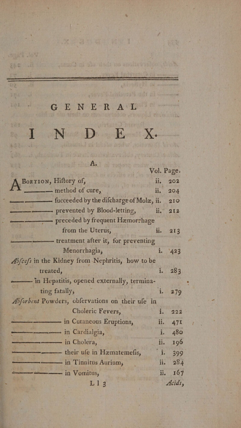 Gor Ron RA Ob Be hee pbs ycbbenn XK A. ; , Vol. | _Bortion, Hiftory of, ‘i. . —— method of cure, Ei a fticceeded by the difcharge of Molz, ii. ha prevented by Blood-letting, ii. = preceded by frequent Hemorrhage from the Uterus, . ii. —_—-——- treatment after it, for preventing Menorrhagia, | i. 4b/cefs in the Kidney from -Nephritis, how to be treated, ; 1 in Hepatitis, opened externally, termina- ting fatally, | ‘i. Abforbent Powders, obfervations on their ufe in Choleric Fevers, i. —_——-——__——- in Cutaneous Eruptions, ii. —————— in Cardialgia, i. ——————_———- in Cholera, Diath ———_—__—-—_——— their ufe in Hematemefis, i ——_——.——— in Tinnitus Aurium, il. ———-———— in Vomitus, li. L143 Page: 202 204 210 212 213 ‘423 283 279