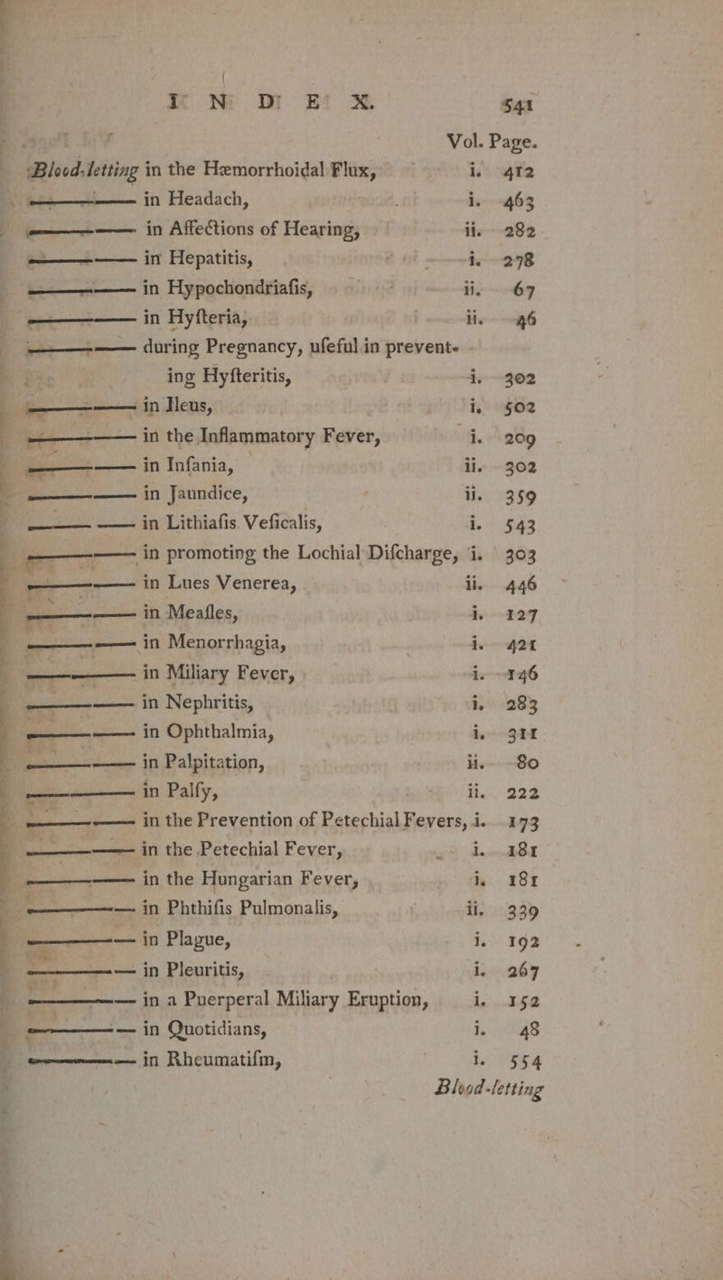 $41 isos Vol. Page. ‘Blood: letting in the Hemorrhoidal Flux, i. 412 HL in Headach, ; i. 463 Wie teoae cease in Affections of Hearing, ii. 282 Si moni in Hepatitis, bi i, 278 ae in Hypochondriafis, OT ee | Pa | in Hyfteria, lie 6 te during Pregnancy, ufeful in prevent. - Sip ing Hyfteritis, i, 302 EEE ‘in ]leus, | | i, §02 Naat in the Inflammatory Fever, i. 209 in Infania, © ii. 302 ; Becks in Jaundice, ii. 359 —_—— —— in Lithiafis. Veficalis, i, 543 a ———— in promoting the Lochial Difcharge, i. | 303 i ae aml in Lues Venerea, ii. 446 ‘ —— in Mealfles, i 127 ———-—— in Menorrhagia, i. 424 ————— in Miliary Fever, i. -146 - ——_-—— in Nephritis, i, 283 a —_— in Ophthalmia, i, 324 ae in Palpitation, ii Bo ———_—— in Palfy, Hp Be 922 A -———--—— in the Prevention of Petechial soci i 7 —_—— in the Petechial Fever, itt sda unvodebull - — in the Hungarian Fever, $y fe. BSE -—————— in Phthifis Pulmonalis, 5 ii. 339 : ——_—_——— in Plague, OOO Ls ‘ ws — in Pleuritis, | i. 267 oll in a Puerperal Miliary Eruption, 1, 352 ——— — in Quotidians, 1 aS — in Rheumatifm, | i. 54