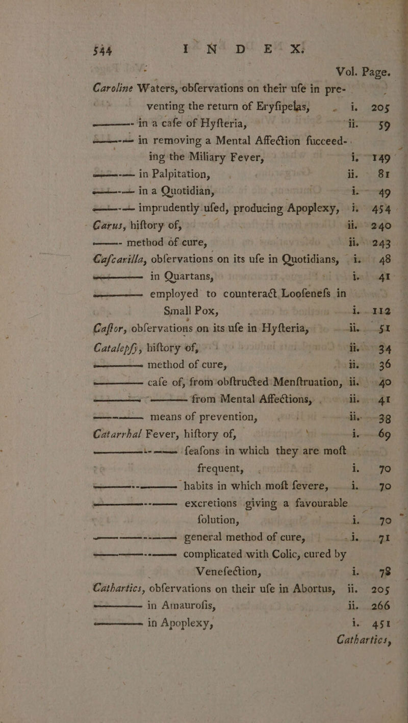 . s Caroline Waters,. obfervations on their ufé in pre- | venting the return of Eryfipelas, . i. ————- ‘in a cafe of Hyfteria, “i. =——-&lt;- in removing a Mental Affection fucceed- | | ing the Miliary Fever, i. Bpsisuk in Palpitation, | ; ii. i in a Quotidian, ic ——-—- imprudently.1 ufed, producing Apoplexy, iy - Garus, hiftory of, i - method of cure, , ii. Cafcarilla, obfervations on its ufe in Quotidians, a in Quartans, 14 i. employed to counteract, Loofenefs in Small Pox os . bie Caftor, obfervations on its ufe in Hyfteria, acetate ee y hiftory of, 4 Lag ii. method of cure, He from Mental Affections, . ii. cacao means of prevention, &lt;&lt; | ee |S Catarrhal Fever, hiftory of, ie L- mae feafons in which mney are moft | frequent, . i. ———--———— habits in which moft fevere, . i. excretions giving a favourable folution, i. / ee general method of cure, — me EA? meron complicated with Colic, cured by Venefection, i. Cathartics, dblervations on their ufe in Abortus, ii. in Amaurofis, ) in Apoplexy, | i. 205 59 78 451 ”