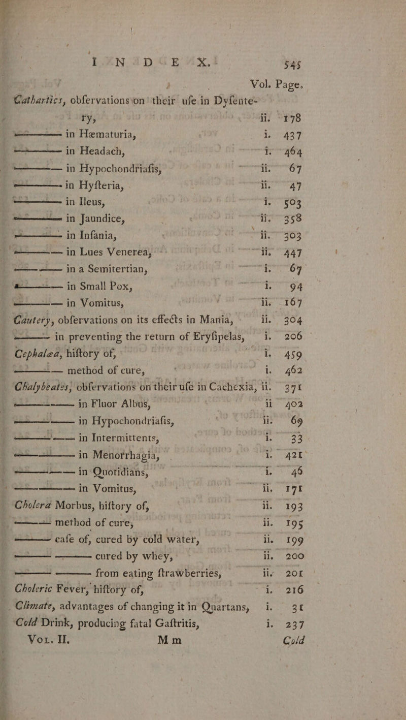 LAN AD GE “AxX.4 F ry, in Hematuria, in Headach, ——— in Hypochondriafis, in Hyfteria, ——— in Ileus, | ———— in Jaundice, a in Infania, ———— in Lues Venerea, Caawee ‘ in a Semitertian, «———— in Small Pox, — in Vomitus, Cautery, obfervations on its effects in Mania, ‘a bapa hiftory of, — method of cure, in Fluor Albus, in Hypochondriafis, Spe es —_—_—— —— in Intermittents, ——————— in Menorrhagia, ———— in Quotidians, ee &lt; — in Vomitus, Cholera Morbus, hiftory of, ——— method of cure, —— cafe of, cured by cold water, ——— ———- cured by whey, from eating ftrawberries, Choleric Fever, hiftory of, _ Climate, advantages of changing it in eartann, Cold Drink, producing fatal Gaftritis, Vou. II. Mm 545 Vol. Page. ii, -178 1. 437 i. 464 oo ines i, 503 ij. 358 ii. 303 ‘ie 447 te oy i. 94 ii, 167 i Pee fey i, 206 i. 459 i. Ae Ha eS li 402 ii. 69 i, 33 ay ACES sy dE li, 90 ii. 193 ne 198 ill 199 ii, 200 liv 208 Le 2IG | ROR ee te