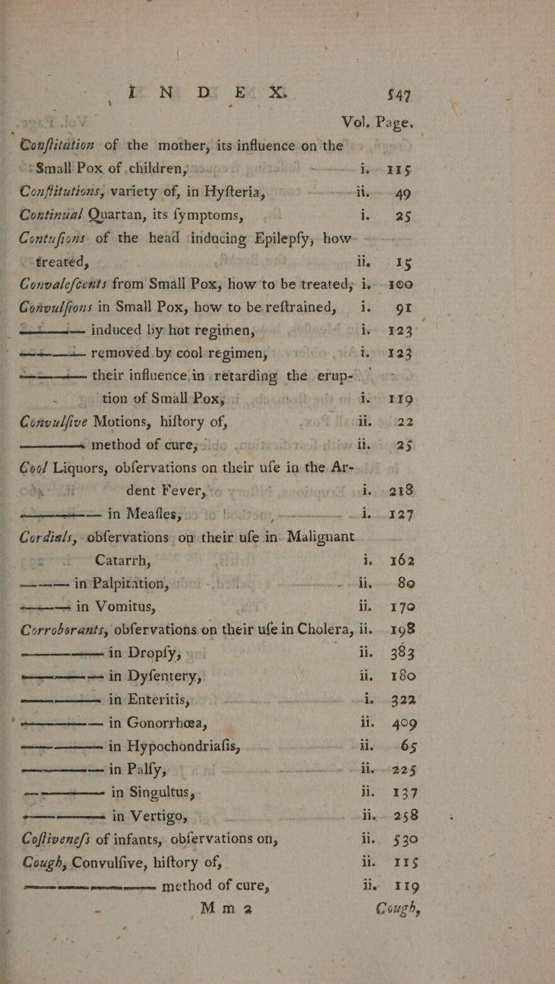 . . Vol. Page. Conflitution of the mother, its influence on the \ ‘$mall Pox of ,children,. le FS Conftitutions, variety of, in Hyfteria, il, 49 Continual Quartan, its fymptoms, | i, 625 Contufions of the head ‘inducing Epilepfy,; how treated, dig ER Convalefcents from Smail Pox, how to be treated; i. 100 Convulfions in Small Pox, how to be.reftrained, i. of ———— induced by hot regimen, he~ E23 ' | —+-—+— removed by cool regimen, heivene3 ———— their influence.in retarding the erup- . tion of Small Pox, || ) i. 1IQ Convulfive Motions, hiftory of, ‘Hani adia2 method of cure; co . Lai nas Cool Liquors, obfervations on their ufe in the Ar- J ieee dent Fever, | i. 218 ——+—-— in Meafles, yf EE, sheresrsatresnahonet wath ne Sibel Cordials, obfervations on their ufe in. Malignant Catarrh, i. 362 —-—— in Palpitation,: = - | edb 89 ——-——+ in Vomitus, ii, 170 Corrobsrants, obfervations on their ufe in Cholera, ii. 198 in Droply, | YA Awake c — in Dyfentery, ili, 180 inthe in Enteritis, | BecieG 22 -—_———-— in Gonorrhea, li. 409 ————— in Hypochondriafis, ii, 65 ——_——~— in Palfy, tn. reminisce sly OA — in Singultus, ii, 137 sprints in Vertigo, pros | Wein Wo * Coftivene/s of infants, obfervations on, ii.. 530 Cough, Convulfive, hiftory of, figs 1 BS an en enn Method of cure, ile 19 - Mm 32 Cough,