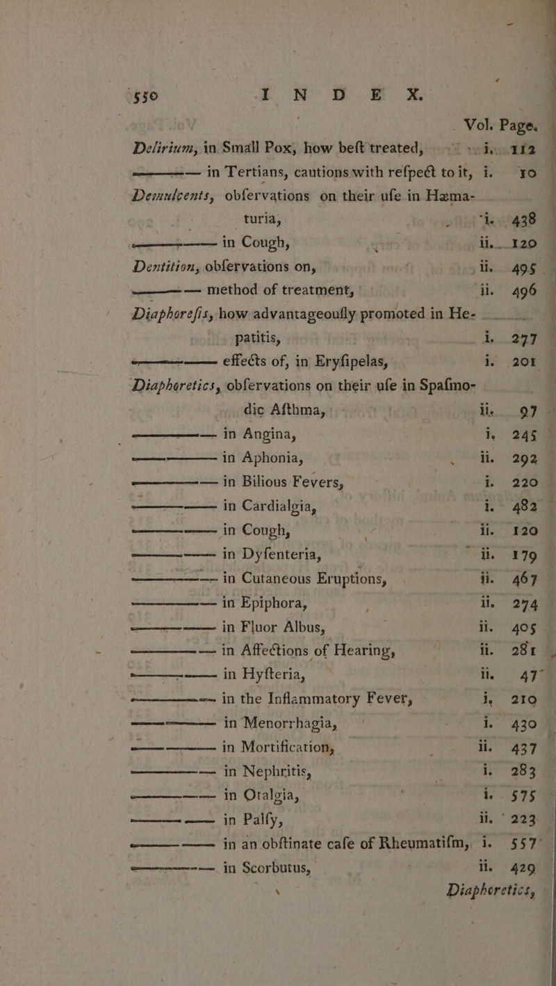 in Scorbutus, : li. 550 OR Ey —-———-— in Tertians, cautions with refpect to it, te 9g Demulcents, obfervations on their ufe in Hema- . turia, ofidt “eee splidaiihe in Cough, 118 ; ii...120 Dentition, obfervations on, . 5 His gg ———_— — method of treatment, di. 496 Diaphorefis, how advantageoufly promoted in He- patitis, de. 227 Diaphoretics, obfervations on their ufe in Spafmo- dic Afthma, — | ii, 97 - — in Angina, oh og ——————— in Aphonia, (ete age ——_—_——— in Bilious Fevers, i. 220 eh REE, Cardialgia, I. 482 —_——-—— in Cough, ; 3 ii. 120 ——_—_--—— in Dyfenteria, : ehh age ——_——— in Cutaneous Eruptions, ee | ——_—_———— in Epiphora, | ii. 274 ———-—— in Fluor Albus, | ii,” 4059 — in Affections of Hearing, i. 29: & ——_—-——- in Hytteria, Ary retaliate ihe Inflammatory Fever, — i, 219 wenn in Menorrhagia, | i, 430 8 —————— in Mortificatiom, E ii, 437 i ——_—__— in Nephritis, VO aay ae ————— in Otalgia, rer 1. 575% ——_—- —— in Palfy, a. ae : ————— ——— in an obftinate cafe of Rheumatifm, i. 557°. 429