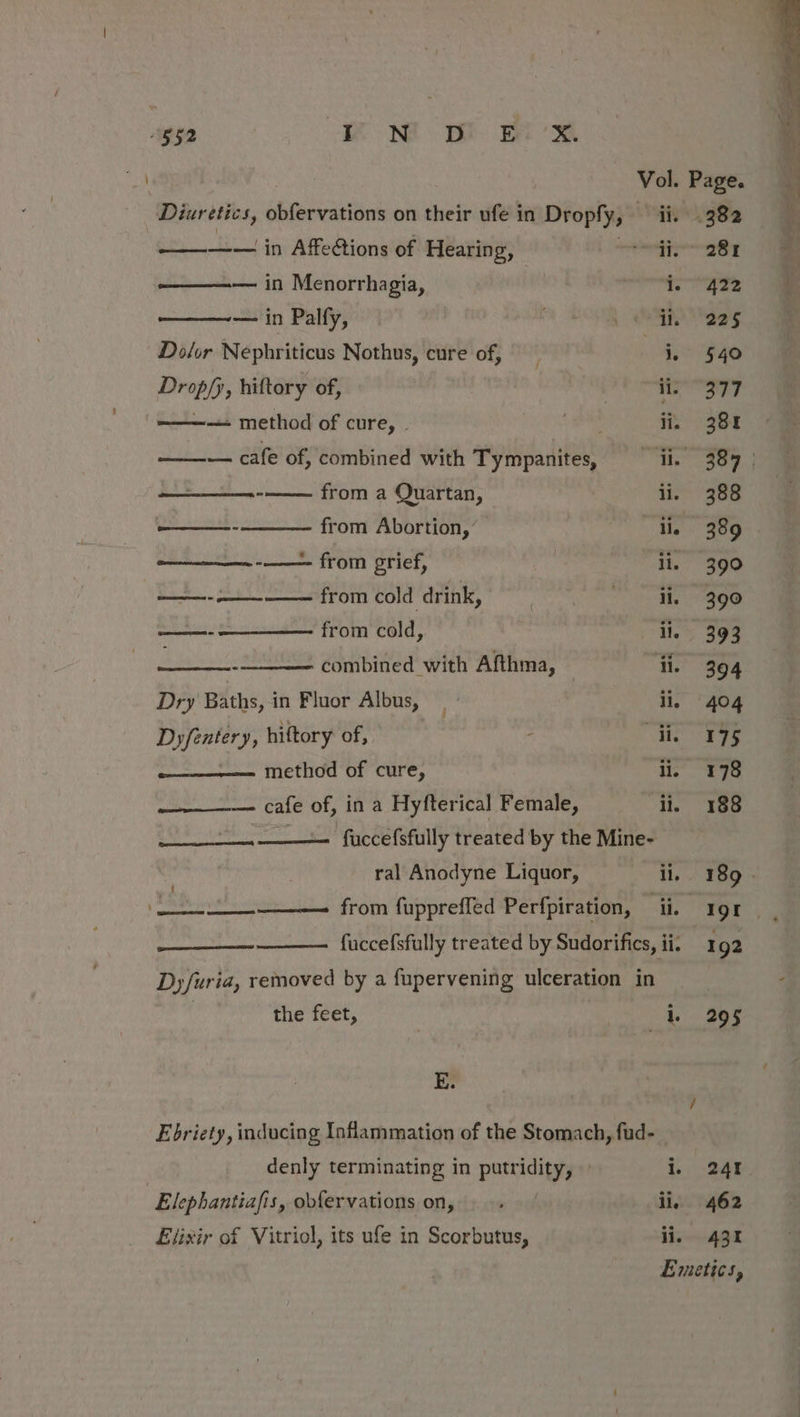 Diuretics, obfervations on their ufe in Dropfy, ii. ———-—— in Affections of Hearing, ee 10 ———— in Menorrhagia, ! rey ——— in Palfy, Wale | Dolor Nephriticus Nothus, cure of, Oe Drop/y, hiftory of, fas Sh aecse. ————+ method of cure, - ‘ee iin — cafe of, combined with Tympanites, — ii. Secrest from a Quartan, il. —_——- from Abortion, ae ———_—. -_—- from grief, ii. ——- —— from cold drink, pipette SE 2 from cold, il. : combined with Afthma, — ‘ii. Dry Baths, in Fluor Albus,» ii. Dyfentery, hiftory of, : ane ——- method of cure, ii. cafe of, in a Hyfterical Female, “ay ———_——_—— fuccefsfully treated by the Mine- ral Anodyne Liquor, ii. eee from fuppreffed Perfpiration, ii. fuccefsfully treated by Sudorifics, ii. Dyfuria, removed by a fupervening ulceration in the feet, i. E. Ebriety, inducing Inflammation of the Stomach, fud-_ denly terminating in putridity, » i. Elephantiafis, obfervations on,» ii. Elixir of Vitriol, its ufe in Scorbutus, ii. 422 225 540 377 381 388 389 399 390 393 394 404 175 178 188 192 295 24 462 431