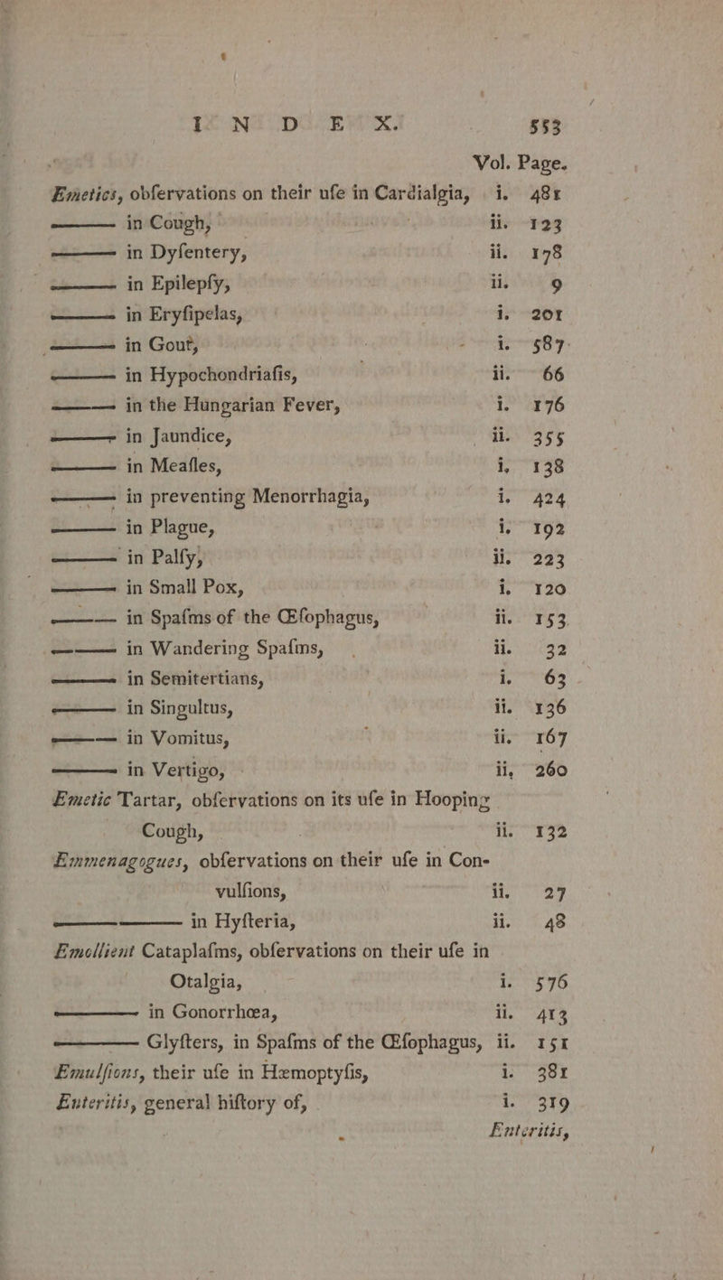 Vol. Page. Emetics, obfervations on their ufe in wails i, 48x in Cough, | li, 123 —— in Dyfentery, ii, 178 ——— in Epilepfy, li. 9 ——— in Eryfipelas, i, 20Y —— in Gout, a ea ty ———- in Hypochondriafis, . ii. ~ 66 ——-— in the Hungarian Fever, i eryo ——- in Jaundice, oe | ef ——— in Meafles, i, 138 ——— in preventing Menorrhagia, 1, 424 Bi atta Plague, i, 192 —— in Palfy, ii, 223 —— in Small Pox, i, 120 ——— in Spafms of the @fophagus, is 153. ——— in Wandering Spafms, See f- ———= in Semitertians, res —— in Singultus, ili, 136 —— in Vomitus, ‘ ii, 167 in Vertigo, — li, 260 Emetic Tartar, obfervations on its ufe in Hooping | Cough, | 3 . PRIOR Ye Emmenagogues, obfervations on their ufe in Con- vulfions, i A Dy in Hyfteria, ii, 48 Emollient Cataplafms, obfervations on their ufe in Otalgia, i. 576 in Gonorrhea, li, 413 Glyfters, in Spafms of the CEfophagus, ii. 4151 Emulfions, their ufe in Hemoptyfis, i Ber Enteritis, general hiftory of, i. 319