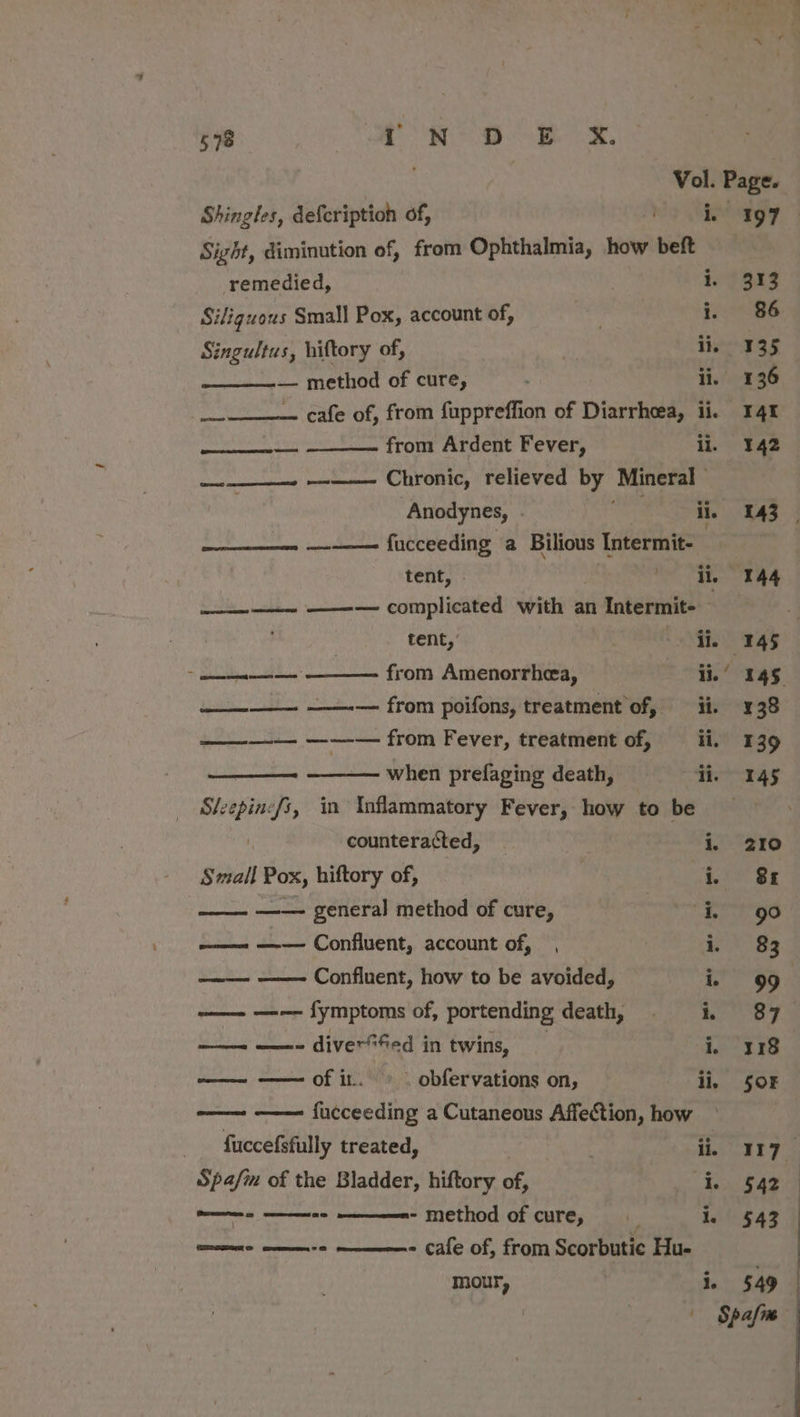 598 we RRS oe ok, Vol. Page. Shingles, defcription of, i, 197 Sight, diminution of, from Ophthalmia, how beft remedied, i. 313 Siliguous Small Pox, account of, bls i. 86 Singultus, hiftory of, Pa li. 135 — method of cure, : ii. 136 hal cafe of, from fuppreffion of Diarrhoea, ii. 41 entchdcoreehen from Ardent Fever, Lo had ——_——~ ——— Chronic, relieved by Mineral | Anodynes, oor ii, 143 _ cers ere fucceeding a Bilious Intermit- tent, Oe io ek ae ———~ ——— complicated with an | Intermit- ag 4 tent,’ ie 145 Syblatenentt tas from Amenorrhea, aie 145 —_—-—__— ——-— from poifons, treatment of, ii. 138 ———-— ——-— from Fever, treatment of, ii, 139 when prefaging death, ii. 145 hee in Inflammatory Fever, how to be _ counteracted, i, 210 Small Por, hiftory of, i. 8k | ——- general method of cure, eaters go —— —-—— Confluent, account of, , i. 83 pall Confluent, how to be avoided, i, 99. —— —-— fymptoms of, portending death, = &amp; 87 —— ——- diver“fed in twins, i, 318 —— —— of it. © obfervations on, ii, 508 oom fucceeding a Cutaneous Affection, how fuccefsfully treated, : 1 ee be Spa/m of the Bladder, hiftory om en 84g ——- - - method of cure, ; i. 543 te e-em Cale of, from Scorbutic Hu- ee &gt;i. a
