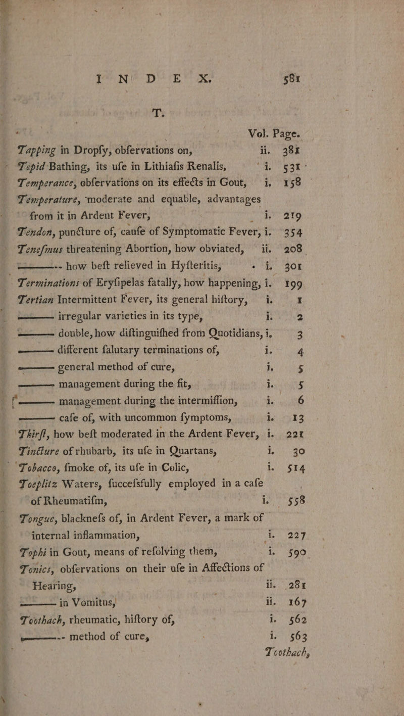 it PO tee loN® DE X, 58u T: OTL, | Vo). Page. ' Tepid Bathing, its ufe in Lithiafis Renalis, he SSE Temperance, obfervations on its effects in Gout, i, 158 Temperature, moderate and equable, advantages from it in Ardent Fever, : we 219 Tendon, puncture of, caufe of Symptomatic Fever, i. 354 Tenefmus threatening Abortion, how obviated, ii. 208. -- how beft relieved in Hyfteritis, + iL 30K _ Terminations of Eryfipelas fatally, how happening, i. 199 Tertian Intermittent Fever, its general hiftory, i. I — irregular varieties in its type, : 2 —— double, how diftinguifhed from Quotidians, i, 3 — different falutary terminations of, i. 4 -——— general method of cure, i, 5 ——— management during the fit, i. 5 f management during the intermiffion, 5 cant cafe of, with uncommon fymptoms, 2553 ‘Thirfl, how beft moderated in the Ardent Fever, i. 221% Tindture of rhubarb, its ufe in Quartans, SE 9 ‘Tobacco, {moke of, its ufe in Colic, 1. $514 Toeplitz Waters, fuccefsfully employed in a cafe ; of Rheumatifm, | eM abipet st Tongue, blacknefs of, in Ardent Fever, a mark of internal inflammation, ten ey Tophi in Gout, means of refolving them, . 590 Tonics, obfervations on their ufe in Affections of Hearing, | : ii, 28% in Vomitus, ii, 167 Tovthach, rheumatic, hiftory of, i. 562 eeeitoemmee n= method of cure, 1. 563 : Tcothach,