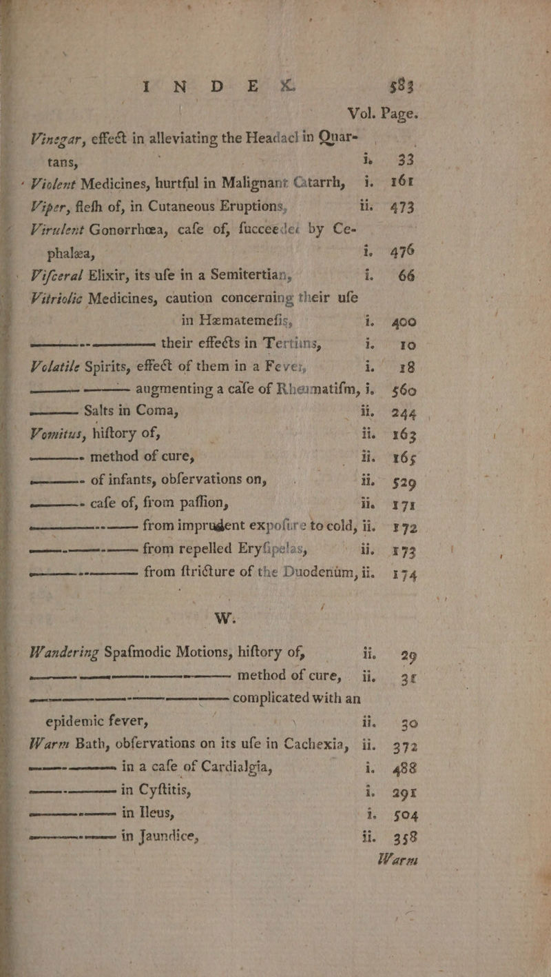 id Vol. Page. Vinegar, effet in alleviating the Headacl in Quar- tans, is h 33 Viper, fichh of, in Cutaneous Eruptions, iis 473 Virulent Gonorrheea, cafe of, faucceede: by Ce- phalwza, : | | i, 476 Vifceral Elixir, its ufe in a Semitertian, i. 66 Vitriclic Medicines, caution concerning their ufe in Hematemefis, i, 400 ae ene Be their effects in Tertiins, i. 10 Volatile Spirits, effect of them in a Fever, re -——— augmenting a cafe of Rheimatifm, i, 560 ——— Salts in Coma, a (244 Vomitus, hiftory of, F | ii. 163 - method of cure, Ot Be eee ———- of infants, obfervationson, . ii. $29 ——- cafe of, from paflion, ii, 7% Br nie from imprugent expofire tocold, ii. 372 alii Sar from repelled Eryfipelas, ai 973 ——-- from ftriéture of the Duodentm, ii. 174 - ah. ’, PW _ Wandering Spa{modic Motions, hiftory of, | ii, 29 method of cure, ii, 34 Re Ey eee complicated with an Sprser TROT AE GEE &gt; \ epidemic fever, : ii, 30 Warm Bath, obfervations on its ufe in Cachexia, ii. 372 ee in a cafe of Cardialgia, Sir ehete ane &lt;n in Cyftitis, | i, 29% SUSE in Ileus, | i, 504 wont i Jaundice, ii. 358 Warm