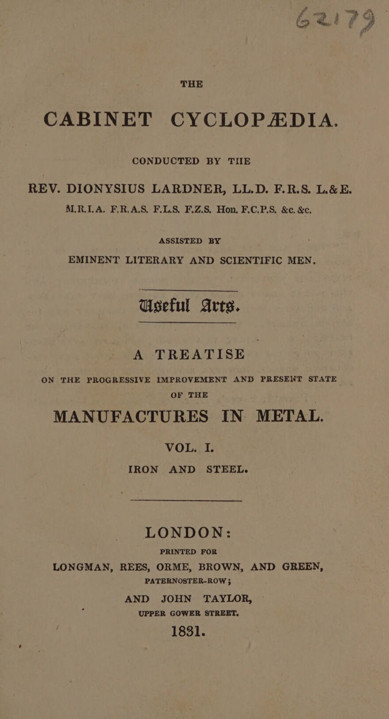CABINET CYCLOPZEDIA. CONDUCTED BY TIIE REV. DIONYSIUS LARDNER, LL.D. F.R.S. L&amp;E. M.R.ILA. F.R.A.S. F.LS. F.Z.S. Hon. F.C.P.S. &amp;c. &amp;c. ASSISTED BY EMINENT LITERARY AND SCIENTIFIC MEN. Useful Arts. A TREATISE ON THE PROGRESSIVE IMPROVEMENT AND PRESENT STATE OF THE MANUFACTURES IN METAL. VOL. I. IRON AND STEEL. LONDON: PRINTED FOR LONGMAN, REES, ORME, BROWN, AND GREEN, PATERNOSTER-ROW 3 AND JOHN TAYLOR, UPPER GOWER STREET. 1831.