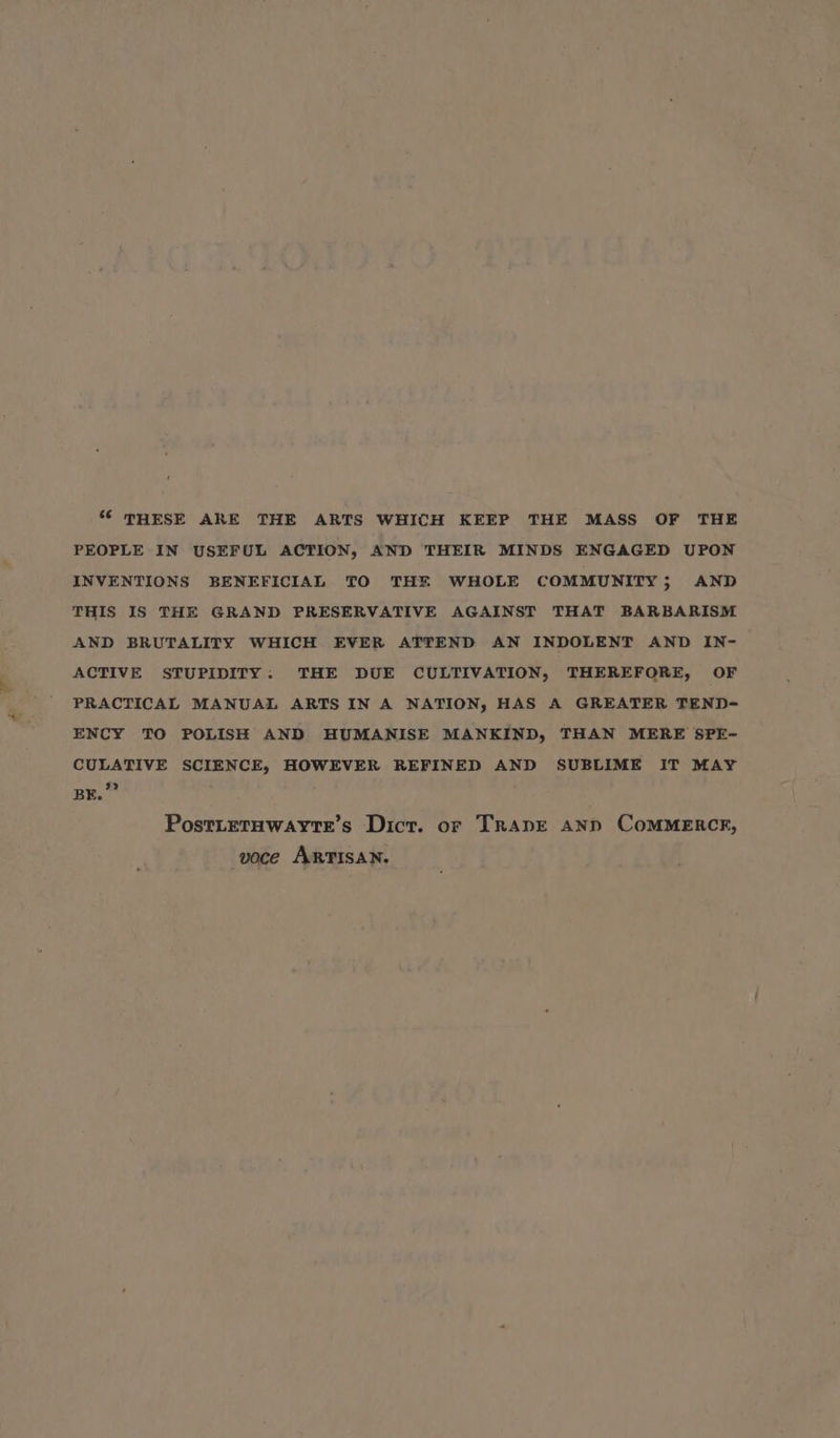 * THESE ARE THE ARTS WHICH KEEP THE MASS OF THE PEOPLE IN USEFUL ACTION, AND THEIR MINDS ENGAGED UPON INVENTIONS BENEFICIAL TO THE WHOLE COMMUNITY; AND THIS IS THE GRAND PRESERVATIVE AGAINST THAT BARBARISM AND BRUTALITY WHICH EVER ATTEND AN INDOLENT AND IN- ACTIVE STUPIDITY: THE DUE CULTIVATION, THEREFORE, OF PRACTICAL MANUAL ARTS IN A NATION, HAS A GREATER TEND- ENCY TO POLISH AND HUMANISE MANKIND, THAN MERE SPE- CULATIVE SCIENCE, HOWEVER REFINED AND SUBLIME IT MAY BE.”” Postitetawayrte’s Dict. or Trane anpd CoMMERCR, voce ARTISAN.