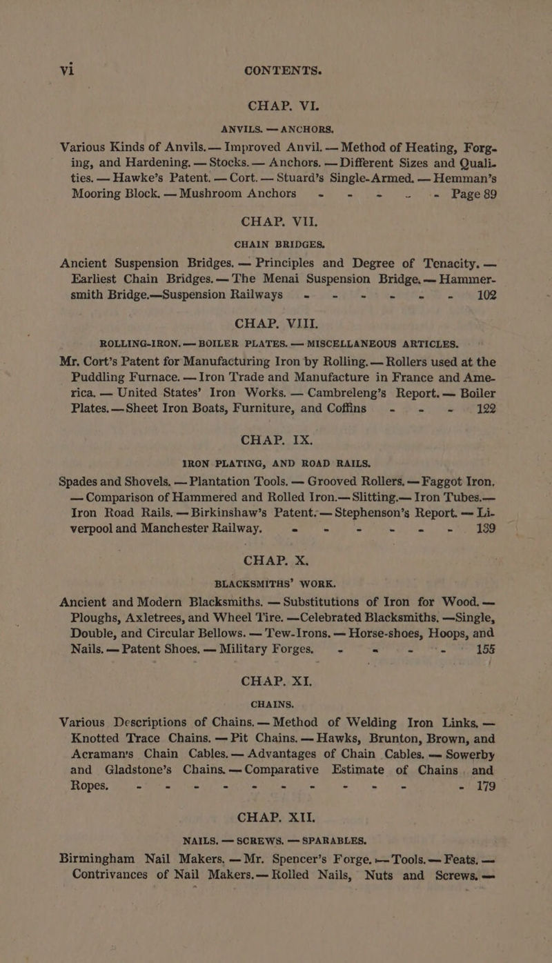 CHAP. VI. ANVILS. —- ANCHORS, Various Kinds of Anvils.— Improved Anvil. — Method of Heating, Forg- ing, and Hardening. — Stocks. — Anchors. — Different Sizes and Quali. ties. — Hawke’s Patent. — Cort. — Stuard’s Single-Armed. — Hemman’s Mooring Block.— Mushroom Anchors - - - . «= Page8g9g CHAP. VII. CHAIN BRIDGES. Ancient Suspension Bridges. — Principles and Degree of Tenacity. — Earliest Chain Bridges.—The Menai Suspension Bridge. — Hammer- smith Bridge.—Suspension Railways - - - - «= - 102 CHAP. VIII. ROLLING-IRON.— BOILER PLATES. — MISCELLANEOUS ARTICLES. Mr. Cort’s Patent for Manufacturing Iron by Rolling. — Rollers used at the Puddling Furnace. —Iron Trade and Manufacture in France and Ame- rica. — United States’ Iron Works. — Cambreleng’s Report. — Boiler Plates. —Sheet Iron Boats, Furniture, and Coffins - - - 192 CHAP. IX. IRON PLATING, AND ROAD RAILS. Spades and Shovels, — Plantation Tools. — Grooved Rollers. — Faggot Iron, — Comparison of Hammered and Rolled Iron.—Slitting.— Iron Tubes.— Iron Road Rails. —Birkinshaw’s Patent.— Stephenson’s Report. — Li- verpool and Manchester Railway. - - - + ps: te Reeoe CHAP. X. BLACKSMITHS’ WORK. Ancient and Modern Blacksmiths. — Substitutions of Iron for Wood. — Ploughs, Axletrees, and Wheel Tire. —Celebrated Blacksmiths, —Single, Double, and Circular Bellows. — Tew-Irons. — Horse-shoes, Hoops, and Nails. — Patent Shoes. — Military Forges. fe * - - 15 CHAP. XI. CHAINS. Various Descriptions of Chains.— Method of Welding Iron Links, — Knotted Trace Chains. — Pit Chains. — Hawks, Brunton, Brown, and Acraman’s Chain Cables. — Advantages of Chain Cables. — Sowerby and Gladstone’s Chains.—Comparative Estimate of Chains . and ROpes; Woks Gia, ea syle 8 ee - 179 CHAP. XII. NAILS, — SCREWS. — SPARABLES, Birmingham Nail Makers. — Mr. Spencer’s Forge. — Tools. — Feats, — Contrivances of Nail Makers.— Rolled Nails, Nuts and Screws. —