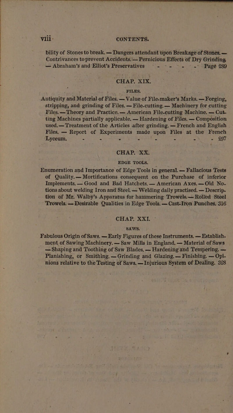 bility of Stones to break. — ‘Dangers attendant pon Breakage of Stones. — Contrivances to prevent Accidents. — Pernicious Effects of Dry Grinding, — Abraham’s and Elliot’s Preservatives Sh wh Sie) * i= Peet 280 ‘CHAP. XIX. _. FILES. ; Antiquity and Material of Files. ~ Value of File-maker’s Marks. — Forging, stripping, and grinding of Files, — File-cutting. — Machinery for cutting Files. — Theory and Practice. — American File-cutting Machine. — Cut- ting Machines partially applicable. — Hardening of Files. — Composition used.— Treatment of the Articles after grinding. — French and English Files. — Report of Experiments made upon Files at the French Lyceum. - - 4 2 2 a 4 - 997 CHAP. XX. EDGE TOOLS. Enumeration and Importance of Edge Tools in general. — Fallacious Tests of Quality.— Mortifications consequent on the Purchase of inferior Implements. — Good and Bad Hatchets. — American Axes.—Old No- tions about welding Iron and Steel. — Welding daily practised. — Descrip- tion of Mr. Walby’s Apparatus for hammering Trowels.— Rolled Steel Trowels, — Desirable Qualities in Edge Tools. — Cast-Iron Punches. 316 | CHAP. XXI. SAWS. Fabulous Origin of Saws. — Early Figures of these Instruments. — Establish- ment of Sawing Machinery. — Saw Mills in England. — Material of Saws — Shaping and Toothing of Saw Blades, — Hardening and Tempering. — Planishing, or Smithing. —Grinding and Glazing. — Finishing. — Opi- nions relative to the Testing of Saws. —Injurious System of Dealing. 328