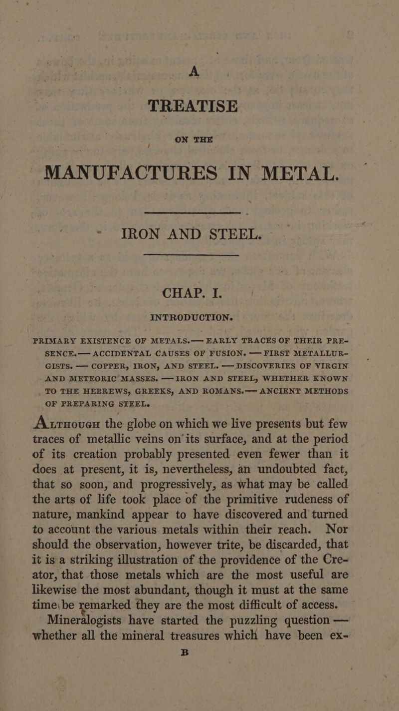 A TREATISE ON THE / MANUFACTURES IN METAL. IRON AND STEEL. CHAP. I. INTRODUCTION. PRIMARY EXISTENCE OF METALS.— EARLY TRACES OF THEIR PRE- SENCE.— ACCIDENTAL CAUSES OF FUSION. —— FIRST METALLUR- GISTS. — COPPER, IRON, AND STEEL. — DISCOVERIES OF VIRGIN AND METEORIC MASSES. ——-IRON AND STEEL, WHETHER KNOWN . TO THE HEBREWS, GREEKS, AND ROMANS.—— ANCIENT METHODS OF PREPARING STEEL. A trnoveu the globe on which we live presents but few traces of metallic veins on’its surface, and at the period of its creation probably presented even fewer than it does at present, it is, nevertheless, an undoubted fact, that so soon, and progressively, as what may be called the arts of life took place of the primitive rudeness of nature, mankind appear to have discovered and turned to account the various metals within their reach. Nor should the observation, however trite, be discarded, that it is a striking illustration of the providence of the Cre- ator, that those metals which are the most useful are likewise the most abundant, though it must at the same time\ be remarked they are the most difficult of access. Mineralogists have started the puzzling question — whether all the mineral treasures which have been ex- B