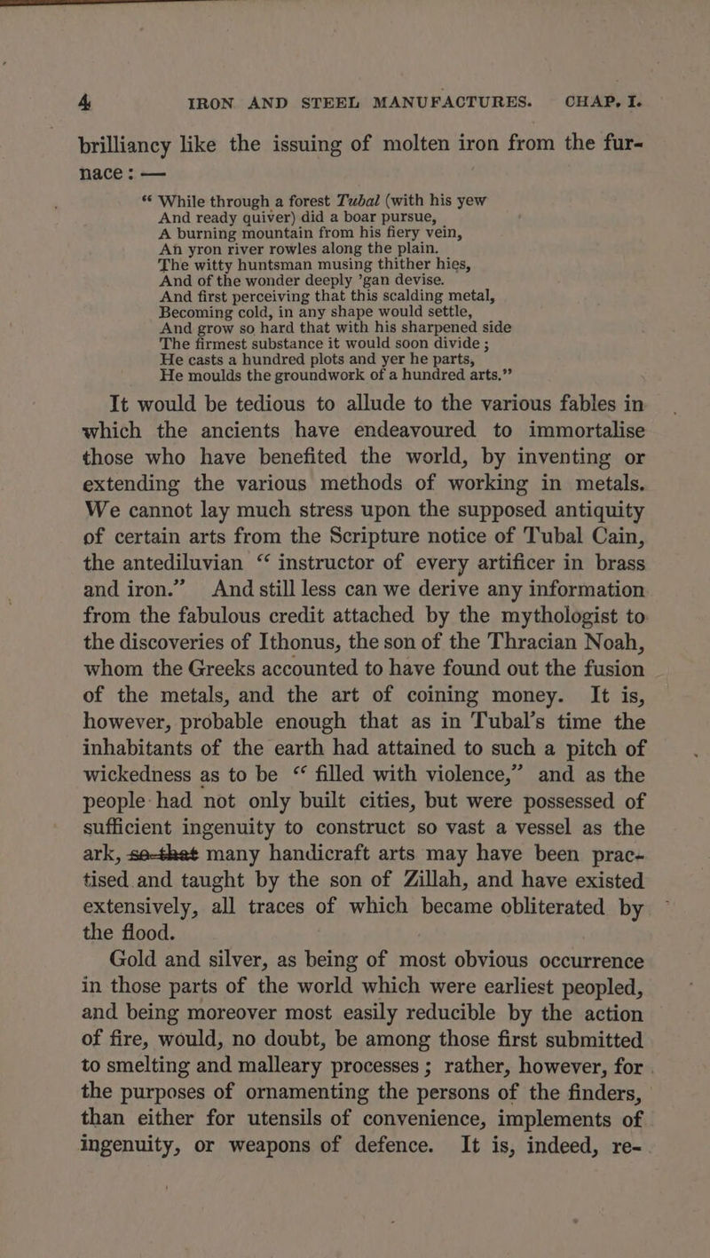brilliancy like the issuing of molten iron from the fur- nace : — *‘ While through a forest Tubal (with his yew And ready quiver) did a boar pursue, A burning mountain from his fiery vein, An yron river rowles along the plain. The witty huntsman musing thither hies, And of the wonder deeply ’gan devise. And first perceiving that this scalding metal, Becoming cold, in any shape would settle, And grow so hard that with his sharpened side The firmest substance it would soon divide ; He casts a hundred plots and yer he parts, He moulds the groundwork of a hundred arts.” It would be tedious to allude to the various fables in which the ancients have endeavoured to immortalise those who have benefited the world, by inventing or extending the various methods of working in metals. We cannot lay much stress upon the supposed antiquity of certain arts from the Scripture notice of Tubal Cain, the antediluvian ‘ instructor of every artificer in brass and iron.” And still less can we derive any information from the fabulous credit attached by the mythologist to the discoveries of Ithonus, the son of the Thracian Noah, whom the Greeks accounted to have found out the fusion of the metals, and the art of coining money. It is, however, probable enough that as in Tubal’s time the inhabitants of the earth had attained to such a pitch of wickedness as to be “ filled with violence,” and as the people had not only built cities, but were possessed of sufficient ingenuity to construct so vast a vessel as the ark, se-thet many handicraft arts may have been prac- tised and taught by the son of Zillah, and have existed extensively, all traces of which became obliterated by the flood. | Gold and silver, as being of most obvious occurrence in those parts of the world which were earliest peopled, and being moreover most easily reducible by the action of fire, would, no doubt, be among those first submitted to smelting and malleary processes ; rather, however, for . the purposes of ornamenting the persons of the finders, | than either for utensils of convenience, implements of ingenuity, or weapons of defence. It is, indeed, re-