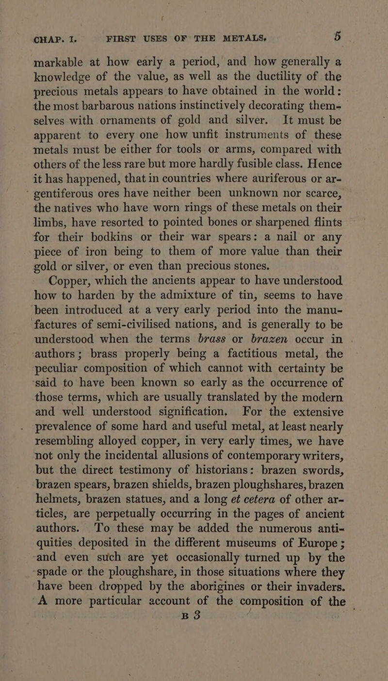 markable at how early a period, and how generally a knowledge of the value, as well as the ductility of the precious metals appears to have obtained in the world: the most barbarous nations instinctively decorating them- selves with ornaments of gold and silver. It must be apparent to every one how unfit instruments of these metals must be either for tools or arms, compared with others of the less rare but more hardly fusible class. Hence it has happened, that in countries where auriferous or ar- ‘ gentiferous ores have neither been unknown nor scarce, the natives who have worn rings of these metals on their limbs, have resorted to pointed bones or sharpened flints for their bodkins or their war spears: a nail or any piece of iron being to them of more value than their gold or silver, or even than precious stones. Copper, which the ancients appear to have understood how to harden by the admixture of tin, seems to have ‘been introduced at a very early period into the manu- factures of semi-civilised nations, and is generally to be understood when the terms brass or brazen occur in . ‘authors ; brass properly being a factitious metal, the peculiar composition of which cannot with certainty be ‘said to have been known so early as the occurrence of those terms, which are usually translated by the modern and well understood signification. For the extensive prevalence of some hard and useful metal, at least nearly resembling alloyed copper, in very early times, we have not only the incidental allusions of contemporary writers, but the direct testimony of historians: brazen swords, brazen spears, brazen shields, brazen ploughshares, brazen helmets, brazen statues, and a long e¢ cetera of other ar- ticles, are perpetually occurring in the pages of ancient authors. To these may be added the numerous anti= quities deposited in the different museums of Europe ; -and even such are yet occasionally turned up by the “spade or the ploughshare, in those situations where they have been dropped by the aborigines or their invaders. -A more particular account of the composition of the _ B 3