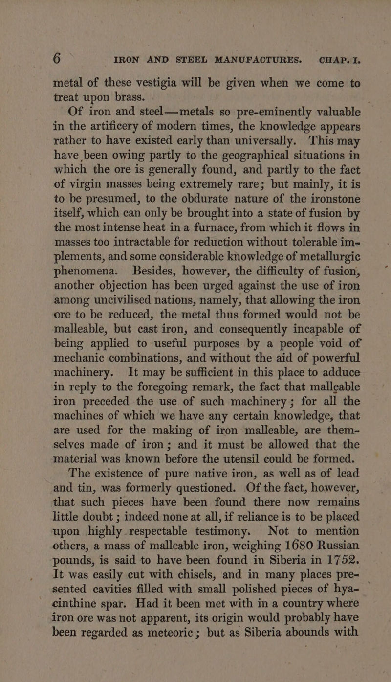 metal of these vestigia will be given when we come to treat upon brass. Of iron and steel—metals so pre-eminently valuable in the artificery of modern times, the knowledge appears rather to have existed early than universally. This may have been owing partly to the geographical situations in which the ore is generally found, and partly to the fact of virgin masses being extremely rare; but mainly, it is to be presumed, to the obdurate nature of the ironstone itself, which can only be brought into a state of fusion by the most intense heat in a furnace, from which it flows in masses too intractable for reduction without tolerable im- plements, and some considerable knowledge of metallurgic phenomena. SBesides, however, the difficulty of fusion, another objection has been urged against the use of iron among uncivilised nations, namely, that allowing the iron ore to be reduced, the metal thus formed would not be malleable, but cast iron, and consequently incapable of being applied to useful purposes by a people void of mechanic combinations, and without the aid of powerful machinery. It may be sufficient in this place to adduce in reply to the foregoing remark, the fact that malleable iron preceded the use of such machinery ; for all the machines of which we have any certain knowledge, that are used for the making of iron malleable, are them- selves made of iron; and it must be allowed that the material was known before the utensil could be formed. The existence of pure native iron, as well as of lead and tin, was formerly questioned. Of the fact, however, that such pieces have been found there now remains little doubt ; indeed none at all, if reliance is to be placed upon highly respectable testimony. Not to mention others, a mass of malleable iron, weighing 1680 Russian pounds, is said to have been found in Siberia in 1752. It was easily cut with chisels, and in many places pre- sented cavities filled with small polished pieces of hya- cinthine spar. Had it been met with in a country where iron ore was not apparent, its origin would probably have been regarded as meteoric; but as Siberia abounds with