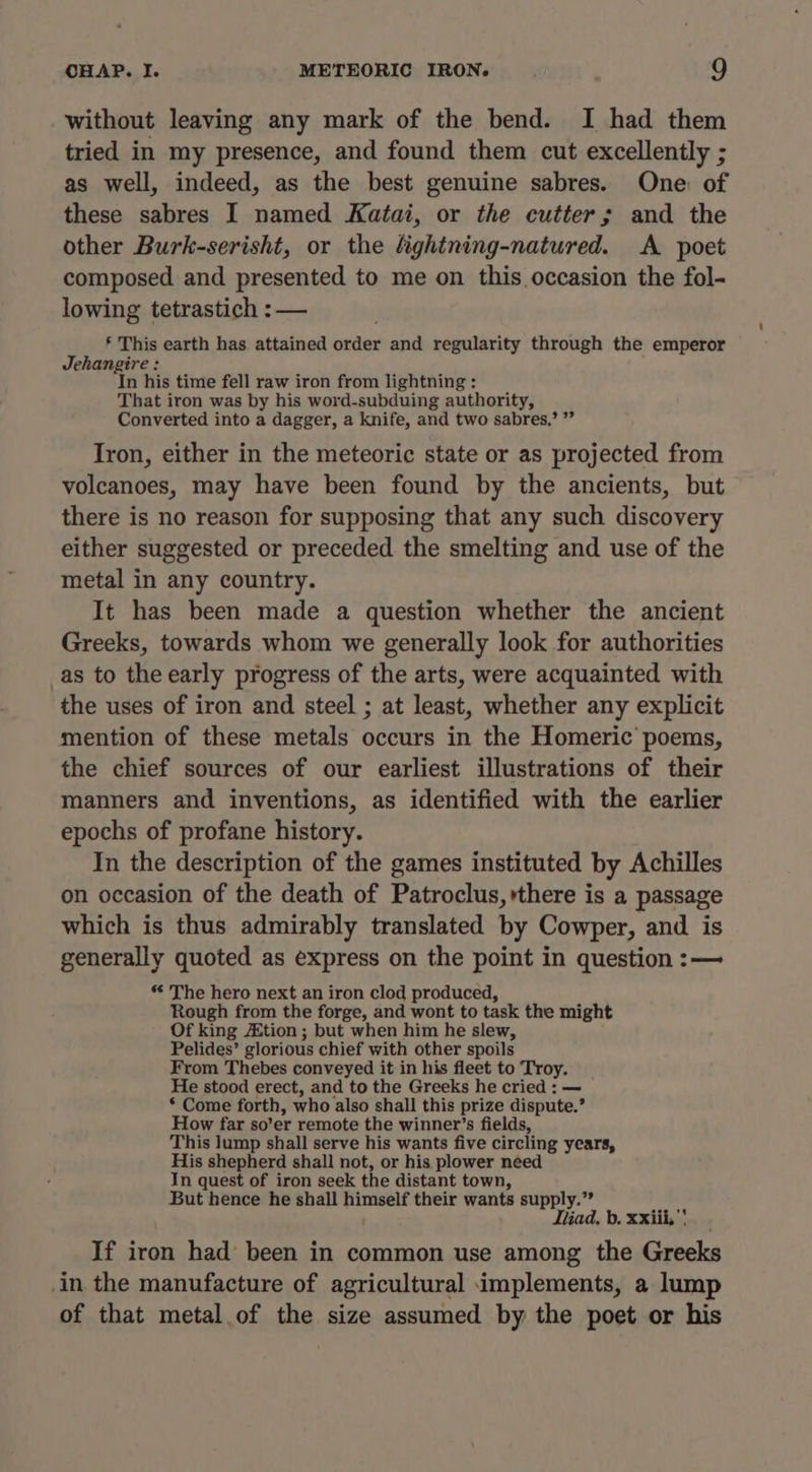 without leaving any mark of the bend. I had them tried in my presence, and found them cut excellently ; as well, indeed, as the best genuine sabres. One of these sabres I named Katai, or the cutter; and the other Burk-serisht, or the fightning-natured. A poet composed and presented to me on this occasion the fol- lowing tetrastich : — § This earth has attained order and regularity through the emperor Jehangire : In his time fell raw iron from lightning : That iron was by his word-subduing authority, Converted into a dagger, a knife, and two sabres,’ ”” Iron, either in the meteoric state or as projected from volcanoes, may have been found by the ancients, but there is no reason for supposing that any such discovery either suggested or preceded the smelting and use of the metal in any country. It has been made a question whether the ancient Greeks, towards whom we generally look for authorities _as to the early progress of the arts, were acquainted with the uses of iron and steel ; at least, whether any explicit mention of these metals occurs in the Homeric poems, the chief sources of our earliest illustrations of their manners and inventions, as identified with the earlier epochs of profane history. In the description of the games instituted by Achilles on occasion of the death of Patroclus, there is a passage which is thus admirably translated by Cowper, and is generally quoted as express on the point in question :— * The hero next an iron clod produced, Rough from the forge, and wont to task the might Of king A&amp;tion ; but when him he slew, Pelides’ glorious chief with other spoils From Thebes conveyed it in his fleet to Troy. He stood erect, and to the Greeks he cried : — * Come forth, who also shall this prize dispute.’ How far so’er remote the winner’s fields, This lump shall serve his wants five circling years, His shepherd shall not, or his plower need In quest of iron seek the distant town, But hence he shall himself their wants supply.” tad, b. xxiii, If iron had been in common use among the Greeks in the manufacture of agricultural implements, a lump of that metal.of the size assumed by the poet or his