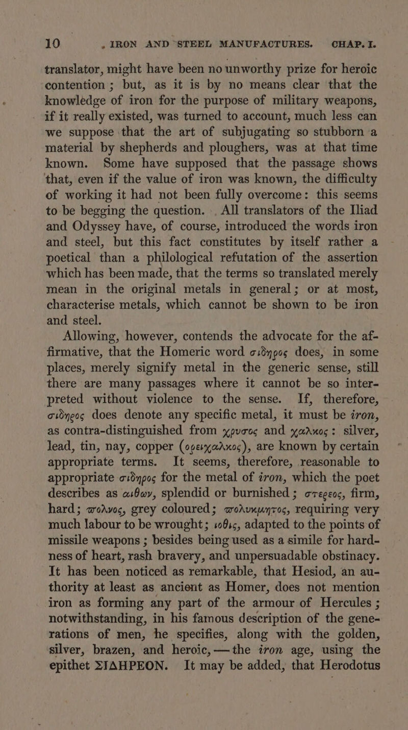 translator, might have been no unworthy prize for heroic contention ; but, as it is by no means clear that the knowledge of iron for the purpose of military weapons, if it really existed, was turned to account, much less can we suppose that the art of subjugating so stubborn a material by shepherds and ploughers, was at that time known. Some have supposed that the passage shows that, even if the value of iron was known, the difficulty of working it had not been fully overcome: this seems to be begging the question. ., All translators of the Iliad and Odyssey have, of course, introduced the words iron and steel, but this fact constitutes by itself rather a poetical than a philological refutation of the assertion which has been made, that the terms so translated merely mean in the original metals in general; or at most, characterise metals, which cannot be shown to be iron and steel. Allowing, however, contends the advocate for the af- firmative, that the Homeric word o:dypcs does, in some places, merely signify metal in the generic sense, still there are many passages where it cannot be so inter- preted without violence to the sense. If, therefore, adnecs does denote any specific metal, it must be iron, as contra-distinguished from ypveoc and yadrxog: silver, lead, tin, nay, copper (ogeyaAxoc), are known by certain appropriate terms. It seems, therefore, reasonable to appropriate o:dqpo¢ for the metal of iron, which the poet describes as a:Owy, splendid or burnished ; cregeoc, firm, hard; aodAvoc, grey coloured; woAvxuyroc, requiring very much labour to be wrought; :0s;, adapted to the points of missile weapons ; besides being used as a simile for hard- ness of heart, rash bravery, and unpersuadable obstinacy. It has been noticed as remarkable, that Hesiod, an au- thority at least as ancient as Homer, does not mention iron as forming any part of the armour of Hercules ; notwithstanding, in his famous description of the gene- rations of men, he specifies, along with the golden, silver, brazen, and heroic, — the iron age, using the epithet SIAHPEON. It may be added, that Herodotus
