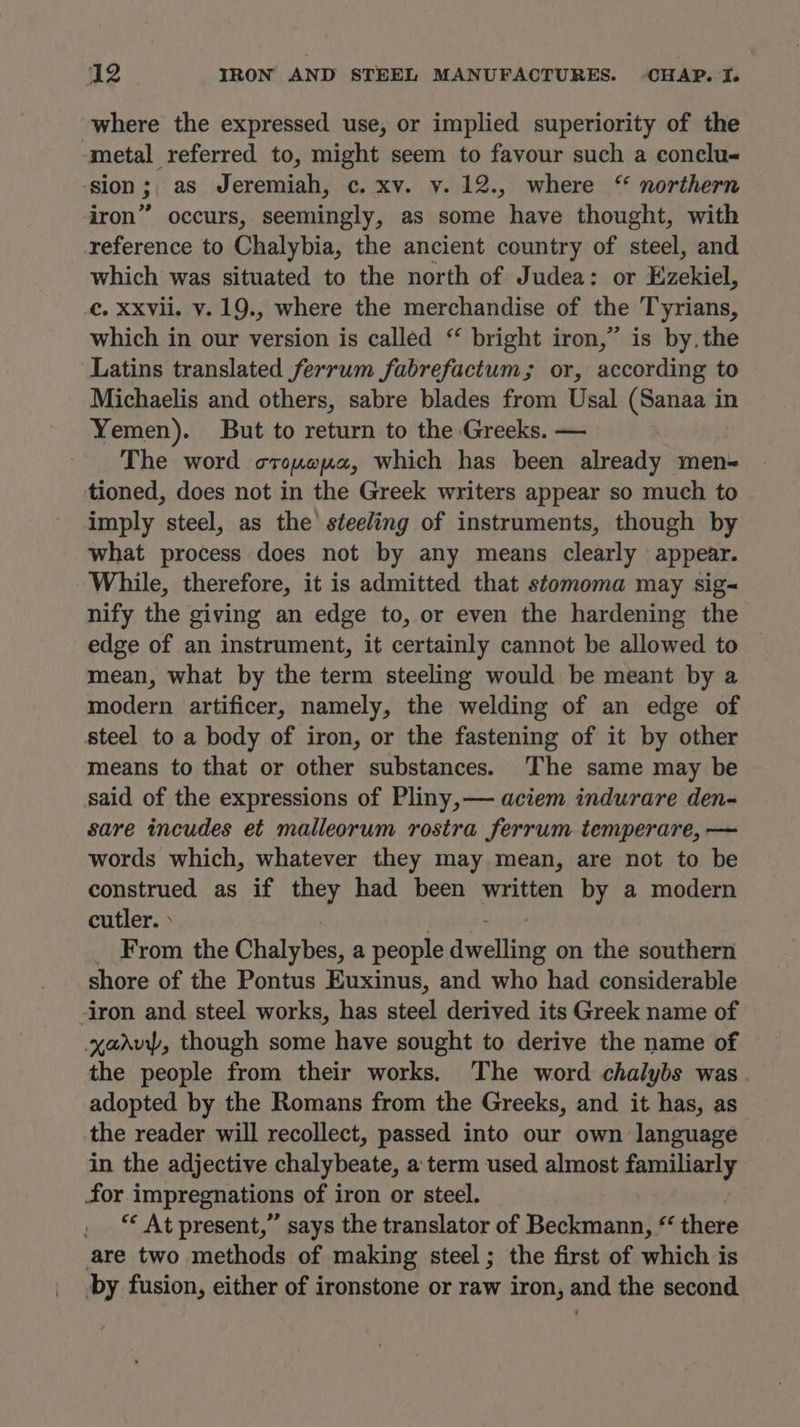 | where the expressed use, or implied superiority of the metal referred to, might seem to favour such a conclu. iron” occurs, seemingly, as some have thought, with reference to Chalybia, the ancient country of steel, and which was situated to the north of Judea: or Ezekiel, which in our version is called “ bright iron,” is by. the Latins translated ferrum fabrefactum; or, according to Michaelis and others, sabre blades from Usal (Sanaa in Yemen). But to return to the Greeks. — The word orouwua, which has been already men tioned, does not in the Greek writers appear so much to imply steel, as the steeling of instruments, though by what process does not by any means clearly appear. While, therefore, it is admitted that stomoma may sig- nify the giving an edge to, or even the hardening the edge of an instrument, it certainly cannot be allowed to mean, what by the term steeling would be meant by a modern artificer, namely, the welding of an edge of steel to a body of iron, or the fastening of it by other means to that or other substances. The same may be said of the expressions of Pliny, aciem indurare den- sare incudes et malleorum rostra ferrum temperare, — words which, whatever they may mean, are not to be construed as if they had been written by a modern cutler. » _ From the Chalybes, a people dwelling on the southern shore of the Pontus Euxinus, and who had considerable yadvy, though some have sought to derive the name of the people from their works. The word chalybs was. adopted by the Romans from the Greeks, and it has, as the reader will recollect, passed into our own language in the adjective chalybeate, a term used almost familiarly for impregnations of iron or steel. . “ At present,” says the translator of Beckmann, * there are two methods of making steel; the first of which is by fusion, either of ironstone or raw iron, and the second