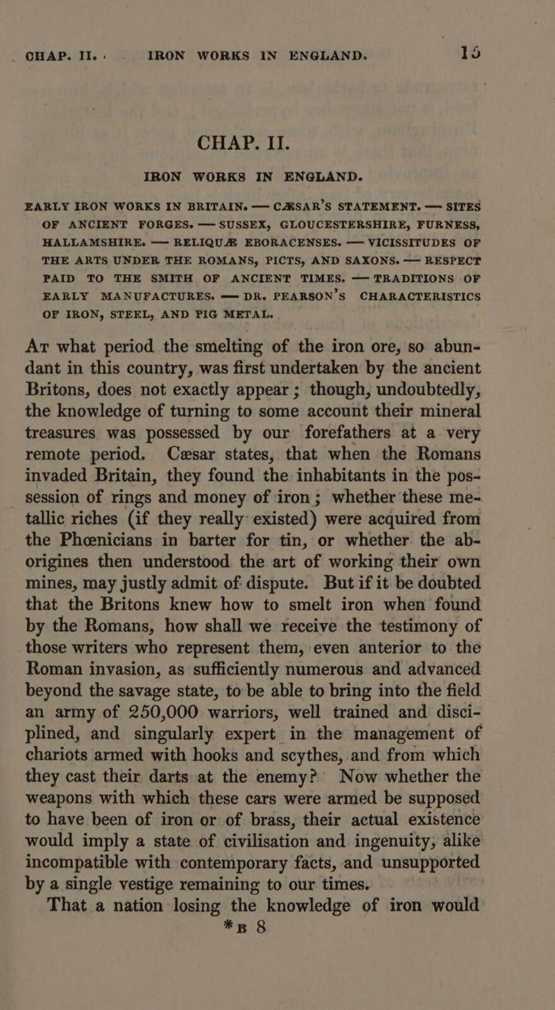 CHAP. II. IRON WORKS IN ENGLAND. EARLY IRON WORKS IN BRITAIN. — CASAR’S STATEMENT. — SITES OF ANCIENT FORGES. — SUSSEX, GLOUCESTERSHIRE, FURNESS, HALLAMSHIRE. — RELIQUA EBORACENSES. — VICISSITUDES OF THE ARTS UNDER THE ROMANS, PICTS, AND SAXONS. — RESPECT PAID TO THE SMITH OF ANCIENT TIMES. — TRADITIONS OF EARLY MANUFACTURES. —DR. PEARSON'S CHARACTERISTICS OF IRON, STEEL, AND PIG METAL. At what period the smelting of the iron ore, so abun- dant in this country, was first undertaken by the ancient Britons, does not exactly appear ; though, undoubtedly, the knowledge of turning to some account their mineral treasures was possessed by our forefathers at a very remote period. Cesar states, that when the Romans invaded Britain, they found the inhabitants in the pos- session of rings and money of iron ; whether these me- tallic riches (if they really existed) were acquired from the Phcenicians in barter for tin, or whether the ab- origines then understood the art of working their own mines, may justly admit of dispute. But if it be doubted that the Britons knew how to smelt iron when found by the Romans, how shall we receive the testimony of those writers who represent them, even anterior to the Roman invasion, as sufficiently numerous and advanced beyond the savage state, to be able to bring into the field an army of 250,000 warriors, well trained and disci- plined, and singularly expert in the management of chariots armed with hooks and scythes, and from which they cast their darts at the enemy? Now whether the weapons with which these cars were armed be supposed to have been of iron or of brass, their actual existence would imply a state of civilisation and ingenuity, alike incompatible with contemporary facts, and unsupported by a single vestige remaining to our times. That a nation losing the knowledge of iron would *s 8