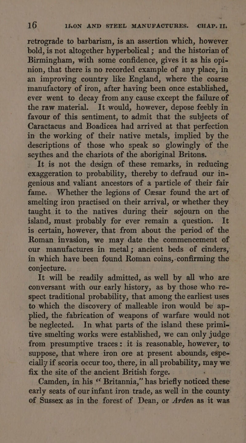 retrograde to barbarism, is an assertion which, however bold, is not altogether hyperbolical ; and the historian of Birmingham, with some confidence, gives it as his opi- nion, that there is no recorded example of any place, in an improving country like England, where the coarse manufactory of iron, after having been once established, ever went to decay from any cause except the failure of the raw material. It would, however, depose feebly in favour of this sentiment, to admit that the subjects of Caractacus and Boadicea had arrived at that perfection in the working of their native metals, implied by the descriptions of those who speak so glowingly of the scythes and the chariots of the aboriginal Britons. It is not the design of these remarks, in reducing exaggeration to probability, thereby to defraud our in- genious and valiant ancestors of a particle of their fair fame. Whether the legions of Cesar found the art of smelting iron practised on their arrival, or whether they taught it to the natives during their sojourn on the island, must probably for ever remain a question. It is certain, however, that from about the period of the Roman. invasion, we may date the commencement of our manufactures in metal; ancient beds of cinders, in which have been found Roman coins, confirming the conjecture. It will be readily admitted, as well by all who are conversant with our early history, as by those who re- spect traditional probability, that among the earliest uses to which the discovery of malleable iron would be ap- plied, the fabrication of weapons of warfare would not be neglected. In what parts of the island these primi- tive smelting works were established, we can only judge from presumptive traces: it is reasonable, however, to suppose, that where iron ore at present abounds, espe- cially if scoria occur too, there, in all probability, ater we fix the site of the ancient British forge. Camden, in his “ Britannia,” has briefly paHied these early seats of our infant iron trade, as well in the county of Sussex as in the forest of Dean, or Arden as it was