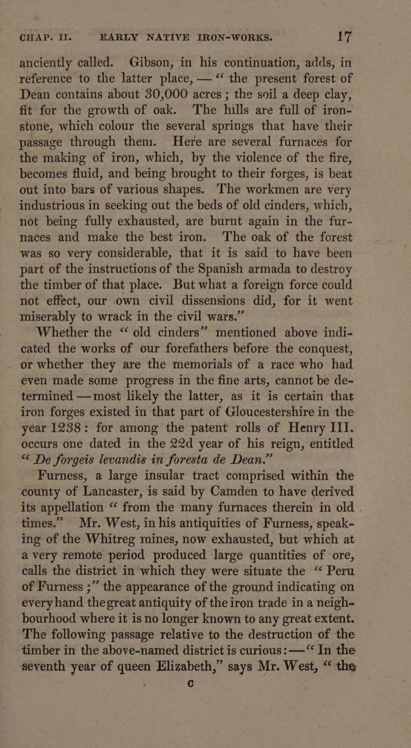 anciently called. Gibson, in his continuation, adds, in reference to the latter place, — “ the present forest of Dean contains about 30,000 acres ; the soil a deep clay, fit for the growth of oak. The hills are full of iron- stone, which colour the several springs that have their passage through them. Here are several furnaces for the making of iron, which, by the violence of the fire, becomes fluid, and being brought to their forges, is beat out into bars of various shapes. The workmen are very industrious in seeking out the beds of old cinders, which, not being fully exhausted, are burnt again in the fur- naces and make the best iron. The oak of the forest was so very considerable, that it is said to have been part of the instructions of the Spanish armada to destroy the timber of that place. But what a foreign force could not effect, our own civil dissensions did, for it went miserably to wrack in the civil wars.” Whether the “ old cinders” mentioned above indi- cated the works of our forefathers before the conquest, or whether they are the memorials of a race who had even made some progress in the fine arts, cannot be de- termined — most likely the latter, as it is certain that iron forges existed in that part of Gloucestershire in the year 1238: for among the patent rolls of Henry III. occurs one dated in the 22d year of his reign, entitled “© De forgeis levandis in foresta de Dean.” Furness, a large insular tract comprised within the county of Lancaster, is said by Camden to have derived its appellation “ from the many furnaces therein in old . times.” Mr. West, in his antiquities of Furness, speak- ing of the Whitreg mines, now exhausted, but which at avery remote period produced large quantities of ore, calls the district in'which they were situate the “ Peru of Furness ;” the appearance of the ground indicating on every hand thegreat antiquity of the iron trade in a neigh- bourhood where it is no longer known to any great extent. The following passage relative to the destruction of the timber in the above-named district is curious: —“ In the seventh year of queen Elizabeth,” says Mr. West, “ the ; c