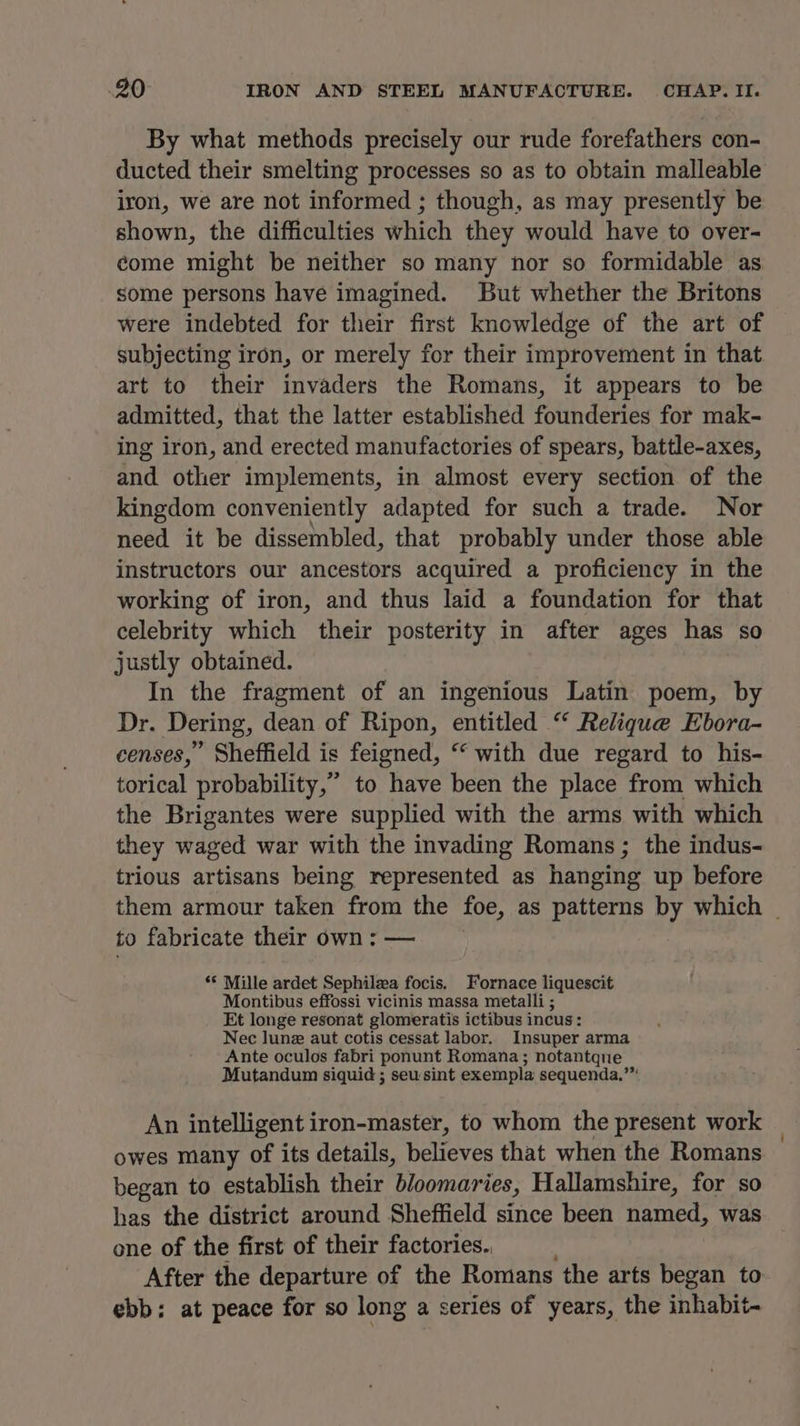 By what methods precisely our rude forefathers con- ducted their smelting processes so as to obtain malleable iron, we are not informed ; though, as may presently be shown, the difficulties which they would have to over- come might be neither so many nor so formidable as some persons have imagined. But whether the Britons were indebted for their first knowledge of the art of subjecting iron, or merely for their improvement in that art to their invaders the Romans, it appears to be admitted, that the latter established founderies for mak- ing iron, and erected manufactories of spears, battle-axes, and other implements, in almost every section of the kingdom conveniently adapted for such a trade. Nor need it be dissembled, that probably under those able instructors our ancestors acquired a proficiency in the working of iron, and thus laid a foundation for that celebrity which their posterity in after ages has so justly obtained. In the fragment of an ingenious Latin poem, by Dr. Dering, dean of Ripon, entitled “ Relique Ebora- censes,” Sheffield is feigned, “with due regard to his- torical probability,” to have been the place from which the Brigantes were supplied with the arms with which they waged war with the invading Romans; the indus- trious artisans being represented as hanging up before them armour taken from the foe, as patterns by which _ to fabricate their own : — © Mille ardet Sephilea focis. Fornace liquescit Montibus effossi vicinis massa metalli ; Et longe resonat glomeratis ictibus incus: Nec June aut cotis cessat labor. Insuper arma Ante oculos fabri ponunt Romana; notantqne Mutandum siquid ; seusint exempla sequenda.’” An intelligent iron-master, to whom the present work owes many of its details, arenes that when the Romans began to establish their bloomaries, Hallamshire, for so has the district around Sheffield since been named, was one of the first of their factories.. After the departure of the Romans the arts began to ebb: at peace for so long a series of years, the inhabit-