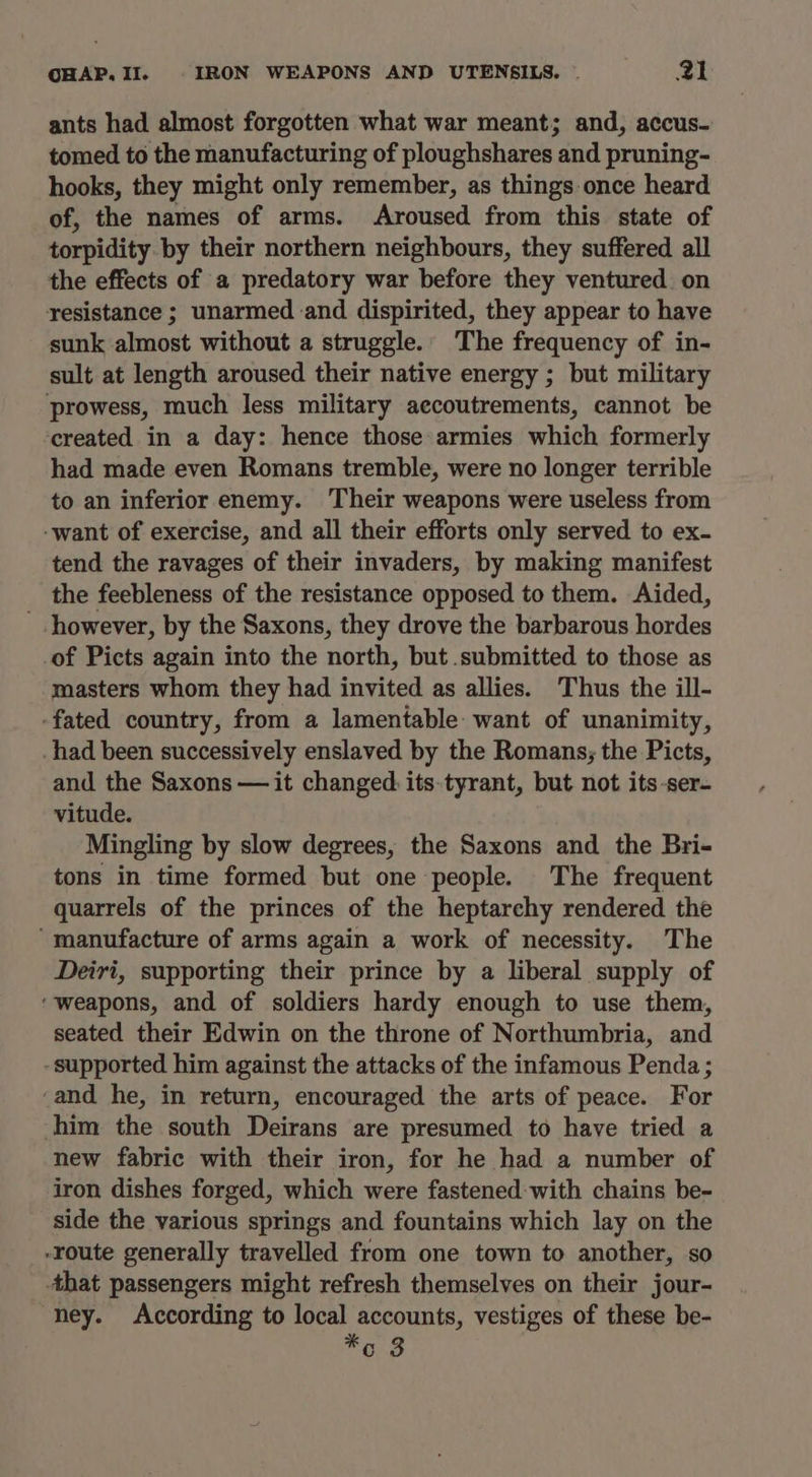 ants had almost forgotten what war meant; and, accus- tomed to the manufacturing of ploughshares and pruning- hooks, they might only remember, as things once heard of, the names of arms. Aroused from this state of torpidity by their northern neighbours, they suffered all the effects of a predatory war before they ventured on resistance ; unarmed and dispirited, they appear to have sunk almost without a struggle. The frequency of in- sult at length aroused their native energy ; but military prowess, much less military accoutrements, cannot be created in a day: hence those armies which formerly had made even Romans tremble, were no longer terrible to an inferior enemy. ‘Their weapons were useless from -want of exercise, and all their efforts only served to ex- tend the ravages of their invaders, by making manifest the feebleness of the resistance opposed to them. Aided, ' however, by the Saxons, they drove the barbarous hordes of Picts again into the north, but submitted to those as masters whom they had invited as allies. Thus the ill- -fated country, from a lamentable want of unanimity, had been successively enslaved by the Romans; the Picts, and the Saxons — it changed its-tyrant, but not its-ser- vitude. Mingling by slow degrees, the Saxons and the Bri- tons in time formed but one people. The frequent quarrels of the princes of the heptarchy rendered the ‘manufacture of arms again a work of necessity. The Deiri, supporting their prince by a liberal supply of ‘weapons, and of soldiers hardy enough to use them, seated their Edwin on the throne of Northumbria, and -supported him against the attacks of the infamous Penda ; ‘and he, in return, encouraged the arts of peace. For him the south Deirans are presumed to have tried a new fabric with their iron, for he had a number of iron dishes forged, which were fastened: with chains be- side the various springs and fountains which lay on the -route generally travelled from one town to another, so that passengers might refresh themselves on their jour- ney. According to local accounts, vestiges of these be- Fo 8