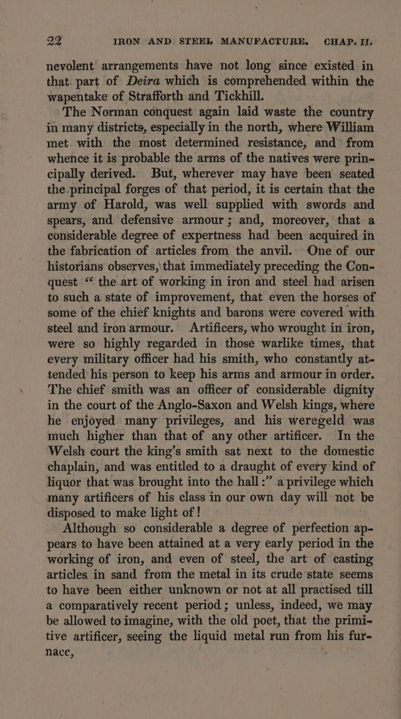 nevyolent arrangements have not long since existed in that. part of Deira which is comprehended within the wapentake of Strafforth and Tickhill. The Norman conquest again laid waste the country in many districts, especially in the north, where: William met with the most determined resistance, and’ from whence it is probable the arms of the natives were prin- cipally derived. But, wherever may have been seated the principal forges of that period, it is certain that the army of Harold, was well supplied with swords and spears, and defensive armour; and, moreover, that a considerable degree of expertness had been acquired in the fabrication of articles from the anvil. One of our historians observes,\that immediately preceding the Con- quest “ the art of working in iron and steel had arisen to such a state of improvement, that even the horses of some of the chief knights and barons were covered with steel and iron armour. Artificers, who wrought in iron, were so highly regarded in those warlike times, that every military officer had his smith, who constantly at- tended his person to keep his arms and armour im order. The chief smith was an officer of considerable dignity in the court of the Anglo-Saxon and Welsh kings, where he enjoyed many privileges, and his weregeld was much higher than that of any other artificer. In the Welsh court the king’s smith sat next to the domestic chaplain, and was entitled to a draught of every kind of liquor that was brought into the hall :” a privilege which many artificers of his class in our own day will not be disposed to make light of! Although so considerable a degree of perfection ap- pears to have been attained at a very early period in the working of iron, and even of steel, the art of casting articles in sand from the metal in its crude’state seems to have been either unknown or not at all practised till a comparatively recent period ; unless, indeed, we may be allowed to imagine, with the old poet, that the primi- tive artificer, seeing the liquid metal run from his fur- nace,