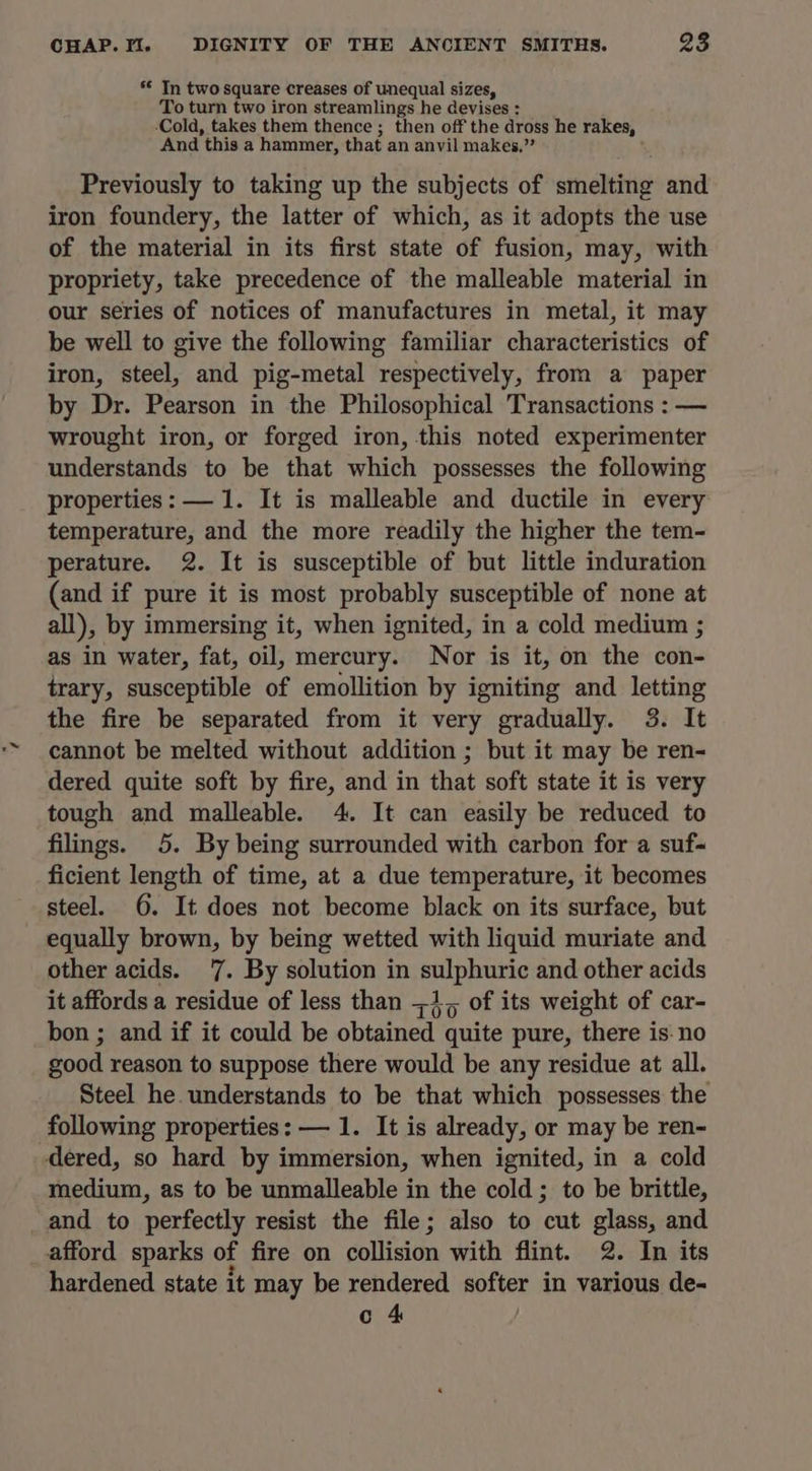 ** In two square creases of unequal sizes, To turn two iron streamlings he devises : ‘Cold, takes them thence ; then off the dross he rakes, And this a hammer, that an anvil makes,” Previously to taking up the subjects of smelting and iron foundery, the latter of which, as it adopts the use of the material in its first state of fusion, may, with propriety, take precedence of the malleable material in our series of notices of manufactures in metal, it may be well to give the following familiar characteristics of iron, steel, and pig-metal respectively, from a paper by Dr. Pearson in the Philosophical Transactions : — wrought iron, or forged iron, this noted experimenter understands to be that which possesses the following properties: —1. It is malleable and ductile in every temperature, and the more readily the higher the tem- perature. 2. It is susceptible of but little induration (and if pure it is most probably susceptible of none at all), by immersing it, when ignited, in a cold medium ; as in water, fat, oil, mercury. Nor is it, on the con- trary, susceptible of emollition by igniting and letting the fire be separated from it very gradually. 3. It cannot be melted without addition ; but it may be ren- dered quite soft by fire, and in that soft state it is very tough and malleable. 4. It can easily be reduced to filings. 5. By being surrounded with carbon for a suf-~ ficient length of time, at a due temperature, it becomes steel. 6. It does not become black on its surface, but equally brown, by being wetted with liquid muriate and other acids. '7. By solution in pony and other acids it affords a residue of less than =1, of its weight of car- bon ; and if it could be obtained quite pure, there is: no good reason to suppose there would be any residue at all. Steel he. understands to be that which possesses the following properties: — 1. It is already, or may be ren- dered, so hard by immersion, when ignited, in a cold medium, as to be unmalleable in the cold ; to be brittle, and to perfectly resist the file; also to cut glass, and afford sparks of fire on collision with flint. 2. In its hardened state it may be rendered softer in various de- c 4
