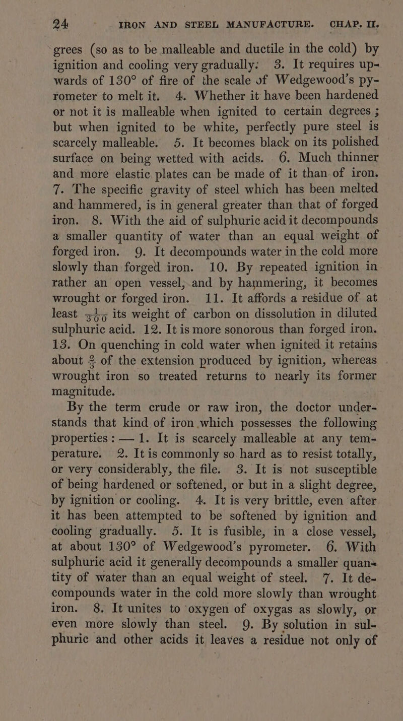grees (so as to be malleable and ductile in the cold) by ignition and cooling very gradually: 3. It requires up- wards of 130° of fire of the scale of Wedgewood’s py- rometer to melt it. 4. Whether it have been hardened or not it is malleable when ignited to certain degrees ; but when ignited to be white, perfectly pure steel is scarcely malleable. 5. It becomes black on its polished surface on being wetted with acids. 6. Much thinner and more elastic. plates can be made of it than of iron. 7. The specific gravity of steel which has been melted and hammered, is in general greater than that of forged iron. 8. With the aid of sulphuric acid it decompounds a smaller quantity of water than an equal weight of forged iron. 9. It decompounds water in the cold more slowly than forged iron. 10. By repeated ignition in rather an open vessel;.and by hammering, it becomes wrought or forged iron. 11. It affords a residue of at least +45 its weight of carbon on dissolution in diluted sulphuric acid. 12. It is more sonorous than forged iron. 13. On quenching in cold water when ignited it retains about 2 of the extension produced by ignition, whereas wrought iron so treated returns to nearly its former magnitude. By the term crude or raw iron, the doctor under- stands that kind of iron which possesses the following properties: — 1. It is scarcely malleable at any tem- perature. 2. It is commonly so hard as to resist totally, or very considerably, the file. 3. It is not susceptible of being hardened or softened, or but in a slight degree, by ignition or cooling. 4. It is very brittle, even after it has been attempted to be softened by ignition and cooling gradually. 5. It is fusible, in a close vessel, at about 130° of Wedgewood’s pyrometer. 6. With sulphuric acid it generally decompounds a smaller quan tity of water than an equal weight of steel. 7. It de- compounds water in the cold more slowly than wrought iron. 8. It unites to oxygen of oxygas as slowly, or even more slowly than steel. 9. By solution in sul- phuric and other acids it leaves a residue not only of
