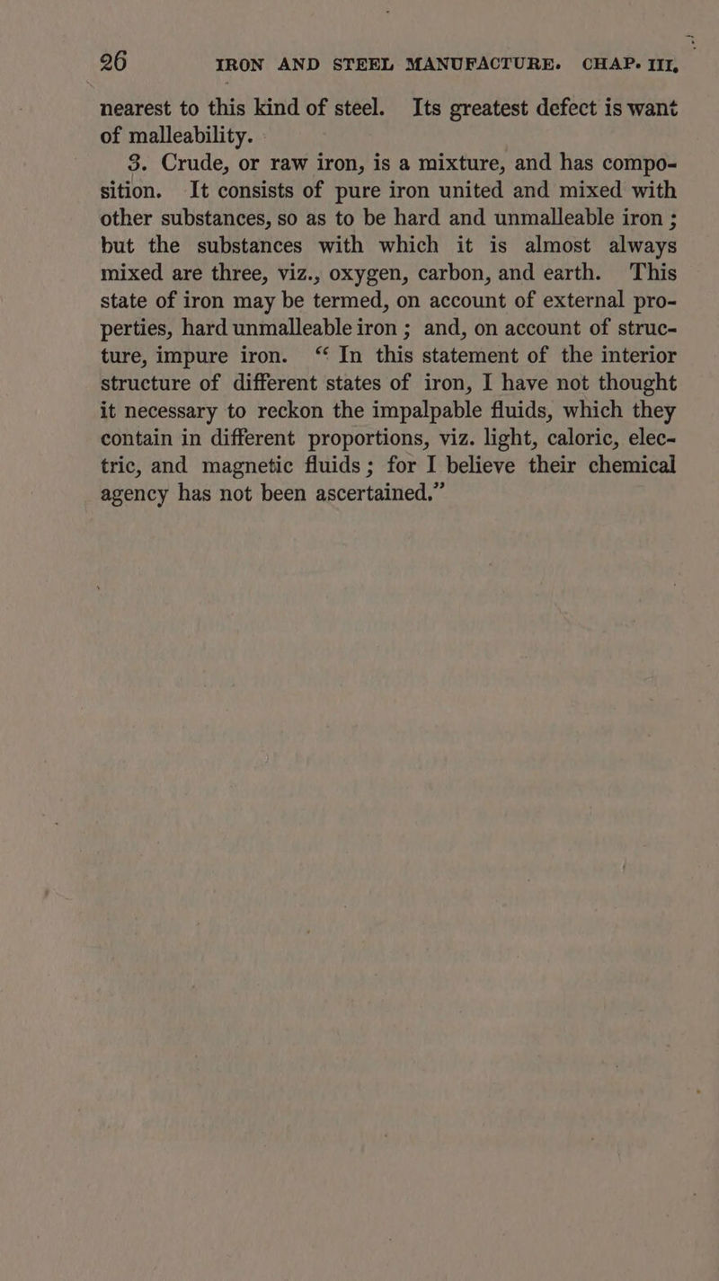 nearest to this kind of steel. Its greatest defect is want of malleability. » 3. Crude, or raw iron, is a mixture, and has compo- sition. It consists of pure iron united and mixed with other substances, so as to be hard and unmalleable iron ; but the substances with which it is almost always mixed are three, viz., oxygen, carbon, and earth. This state of iron may be termed, on account of external pro- perties, hard unmalleable iron ; and, on account of struc- ture, impure iron. “ In this statement of the interior structure of different states of iron, I have not thought it necessary to reckon the impalpable fluids, which they contain in different proportions, viz. light, caloric, elec- tric, and magnetic fluids; for I believe their chemical agency has not been ascertained.”